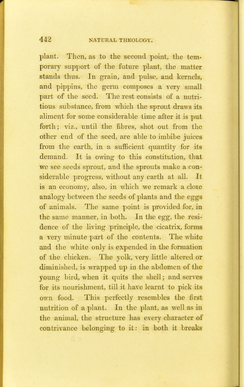 plant. Then, as to the second point, the tem- porary support of the future plant, the matter stands thus. In grain, and pulse, and kernels, and pippins, the germ composes a very small part of the seed. The rest consists of a nutri- tious substance, from which the sprout draws its aliment for some considerable time after it is put forth; viz., until the fibres, shot out from the other end of the seed, are able to imbibe juices from the earth, in a sufficient quantity for its demand. It is owing to this constitution, that we see seeds sprout, and the sprouts make a con- siderable progress, without any earth at all. It is an economy, also, in which we remark a close analogy between the seeds of plants and the eggs of animals. The same point is provided for, in the same manner, in both. In the egg, the resi- dence of the living principle, the cicatrix, forms a very minute part of the contents. The white and the white only is expended in the formation of the chicken. The yolk, very little altered or diminished, is wrapped up in the abdomen of the young bird, when it quits the shell; and serves for its nourishment, till it have learnt to pick its own food. This perfectly resembles the first nutrition of a plant. In the plant, as well as in the animal, the structure has every character of contrivance belonging to it: in both it breaks