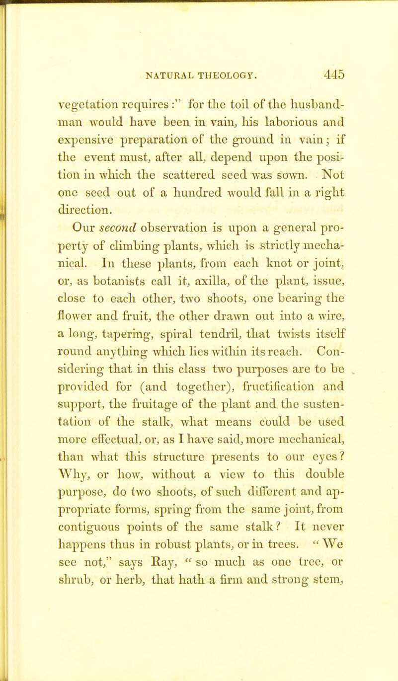 vegetation requires: for the toil of the husband- man would have been in vain, his laborious and expensive preparation of the ground in vain; if the event must, after all, depend upon the posi- tion in which the scattered seed was sown. Not one seed out of a hundred would fall in a right direction. Our second observation is upon a general pro- perty of climbing plants, winch is strictly mecha- nical. In these plants, from each knot or joint, or, as botanists call it, axilla, of the plant, issue, close to each other, two shoots, one bearing the flower and fruit, the other drawn out into a wire, a long, tapering, spiral tendril, that twists itself round anything which lies within its reach. Con- sidering that in this class two purposes are to be provided for (and together), fructification and support, the fruitage of the plant and the susten- tation of the stalk, what means could be used more effectual, or, as I have said, more mechanical, than what this structure presents to our eyes? Why, or how, without a view to this double purpose, do two shoots, of such different and ap- propriate forms, spring from the same joint, from contiguous points of the same stalk? It never happens thus in robust plants, or in trees.  We see not, says Ray,  so much as one tree, or shrub, or herb, that hath a firm and strong stem,