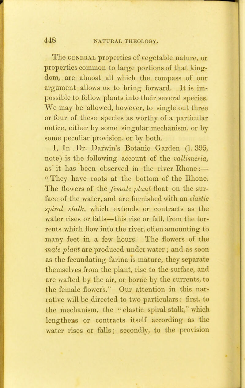 The general properties of vegetable nature, or properties common to large portions of that king- dom, are almost all which the compass of our argument allows us to bring forward. It is im- possible to follow plants into their several species. We may be allowed, however, to single out three or four of these species as worthy of a particular notice, either by some singular mechanism, or by some peculiar provision, or by both. I. In Dr. Darwin's Botanic Garden (1. 395, note) is the following account of the vallimeria, as' it has been observed in the river Rhone:—  They have roots at the bottom of the Rhone. The flowers of the female plant float on the sur- face of the water, and are furnished with an elastic spiral stalk, which extends or contracts as the water rises or falls—this rise or fall, from the tor- rents which flow into the river, often amounting to many feet in a few hours. The flowers of the male plant are produced under water; and as soon as the fecundating farina is mature, they separate themselves from the plant, rise to the surface, and are wafted by the air, or borne by the currents, to the female flowers. Our attention in this nar- rative will be directed to two particulars : first, to the mechanism, the  elastic spiral stalk, which lengthens or contracts itself according as the water rises or falls; secondly, to the provision