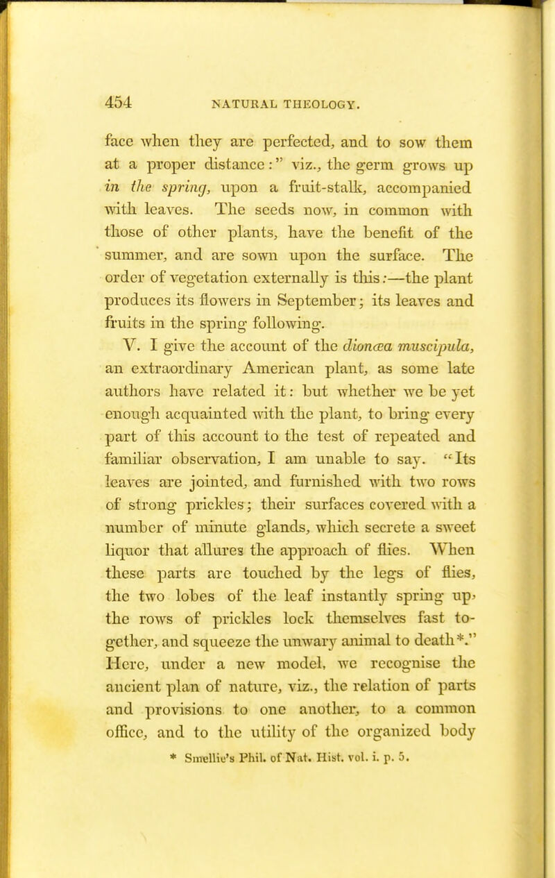 face when they are perfected, and to sow them at a proper distance: viz., the germ grows up in the spring, upon a fruit-stalk, accompanied with leaves. The seeds now, in common with those of other plants, have the benefit of the summer, and are sown upon the surface. The order of vegetation externally is this;—the plant produces its flowers in September; its leaves and fruits in the spring following. V. I give the account of the dioncea muscipula, an extraordinary American plant, as some late authors have related it: but whether we be yet enough acquainted with the plant, to bring every part of this account to the test of repeated and familiar observation, I am unable to say. Its leaves are jointed, and furnished with two rows of strong prickles; their surfaces covered with a number of minute glands, which secrete a sweet liquor that allures the approach of flies. When these parts are touched by the legs of flies, the two lobes of the leaf instantly spring up> the rows of prickles lock themselves fast to- gether, and squeeze the unwary animal to death*. Here, under a new model, we recognise the ancient plan of nature, viz., the relation of parts and provisions to one another, to a common office, and to the utility of the organized body * SmcMii's Phil, of Nat. Hist. vol. i. p. 5.