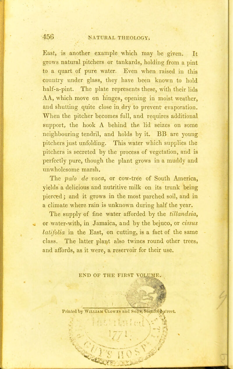 45G East, is another example which may be given. It grows natural pitchers or tankards, holding from a pint to a quart of pure water. Even when raised in this country under glass, they have been known to hold half-a-pint. The plate represents these, with their lids AA, which move on hinges, opening in moist weather, and shutting quite close in. dry to prevent evaporation. When the pitcher becomes full, and requires additional support, the hook A behind the. lid seizes on some neighbouring tendril, and holds by it. BB are young pitchers just unfolding. This water which supplies the pitchers is secreted by the process of vegetation, and is perfectly pure, though the plant grows in a muddy and unwholesome marsh. The pah de vaca, or cow-tree of South America, yields a delicious and nutritive milk on its trunk being pierced; and it grows in the most parched soil, and in a climate where rain is unknown during half the year. The supply of fine water afforded by the tillandsia, or water-with, in Jamaica, and by the bejuco, or cissus laiifolia in the East, on cutting, is a fact of the same class. The latter plant also twines round other trees, and affords, as it were, a reservoir for their use. END OF THE FIRST VOLUME.