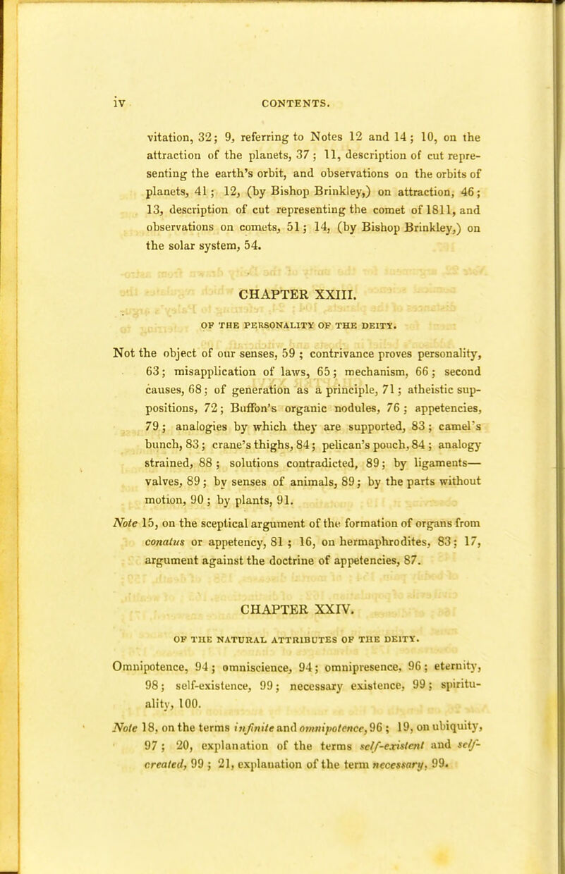 vitation, 32; 9, referring to Notes 12 and 14; 10, on the attraction of the planets, 37 ; 11, description of cut repre- senting the earth's orbit, and observations on the orbits of planets, 41 ; 12, (by Bishop Brinkley,) on attraction, 46; 13, description of cut representing the comet of 1811, and observations on comets, 51; 14, (by Bishop Brinkley,) on the solar system, 54. CHAPTER XXIII. OF THE PERSONALITY OF THE DEITY. Not the object of our senses, 59 ; contrivance proves personality, 63; misapplication of laws, 65; mechanism, 66 ; second causes, 68; of generation as a principle, 71; atheistic sup- positions, 72; Buffon's organic nodules, 76 ; appetencies, 79; analogies by which the)- are supported, 83; camel's bunch, 83; crane's thighs, 84; pelican's pouch, 84 ; analogy strained, 88 ; solutions contradicted, 89; by ligaments— valves, 89 ; by senses of animals, 89; by the parts without motion, 90 ; by plants, 91. Note 15, on the sceptical argument of the formation of organs from conatus or appetency, 81 ; 16, on hermaphrodites, 83: 17, argument against the doctrine of appetencies, 87. CHAPTER XXIV. OF THE NATURAL ATTRIBUTES OF THE DEITY. Omnipotence, 94 ; omniscience, 94; omnipresence, 96; eternity, 98; self-existence, 99; necessary existence, 99; spiritu- ality, 100. Note 18. on the terms infinite and omnipotence, 96 ; 19, on ubiquity, 97; 20, explanation of the terms self-existent and sc/f- created, 99 ; 21, explanation of the term necessary. 99.