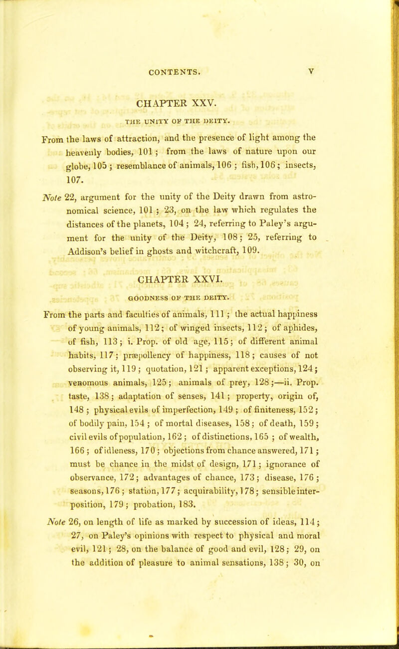 CHAPTER XXV. THE UNITY OF THE DEITY. From the laws of attraction, and the presence of light among the heavenly bodies, 101 ; from the laws of nature upon our globe, 105; resemblance of animals, 106 ; fish, 106; insects, 107. Note 22, argument for the unity of the Deity drawn from astro- nomical science, 101 ; 23, on the law which regulates the distances of the planets, 104 ; 24, referring to Paley's argu- ment for the unity of the Deity, 108; 25, referring to Addison's belief in ghosts and witchcraft, 109. CHAPTER XXVI. GOODNESS OF THE DEITY. From the parts and faculties of animals, 111; the actual happiness of young animals, 112; of winged insects, 112; of aphides, of fish, 113; i. Prop, of old age, 115; of different animal habits, 117; praepollency of happiness, 118; causes of not observing it, 119 ; quotation, 121; apparent exceptions, 124; venomous animals, 125; animals of prey, 128;—ii. Prop, taste, 138; adaptation of senses, 141; property, origin of, 148 ; physical evils of imperfection, 149 ; of finiteness, 152; of bodily pain, 154; of mortal diseases, 158; of death, 159; civil evils of population, 162 ; of distinctions, 165 ; of wealth, 166; of idleness, 170; objections from chance answered, 171; must be chance in the midst of design, 171; ignorance of observance, 172; advantages of chance, 173; disease, 176; seasons, 176; station, 177; acquirability, 178; sensible inter- position, 179; probation, 183. Note 26, on length of life as marked by succession of ideas, 114; 27, on Paley's opinions with respect to physical and moral evil, 121; 28, on the balance of good and evil, 128; 29, on the addition of pleasure to animal sensations, 138; 30, on