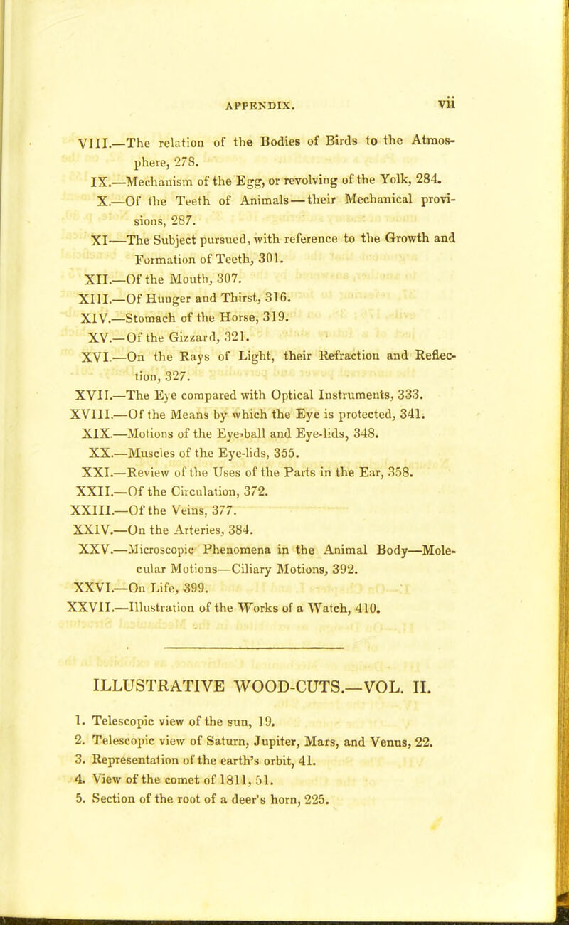 APPENDIX. Vll VIII.—The relation of the Bodies of Birds to the Atmos- phere, 278. IX.—Mechanism of the Egg, or revolving of the Yolk, 284. X.—Of the Teeth of Animals — their Mechanical provi- sions, 287. XI—The Subject pursued, with reference to the. Growth and Formation of Teeth, 301. XII.—Of the Mouth, 307. XIII. —Of Hunger and Thirst, 316. XIV. —Stomach of the Horse, 319. XV.—Of the Gizzard, 321. XVI.—On the Rays of Light, their Refraction and Reflec- tion, 327. XVII.—The Eye compared with Optical Instruments, 333. XVIII.—Of the Means by which the Eye is protected, 341. XIX.—Motions of the Eyeball and Eye-lids, 348. XX.—Muscles of the Eye-lids, 355. XXI.—Review of the Uses of the Parts in the Ear, 358. XXII.—Of the Circulation, 372. XXIII. —Of the Veins, 377. XXIV. —On the Arteries, 384. XXV.—Microscopic Phenomena in the Animal Body—Mole- cular Motions—Ciliary Motions, 392. XXVI.—On Life, 399. XXVII.—Illustration of the Works of a Watch, 410. ILLUSTRATIVE WOOD-CUTS.—VOL. II. 1. Telescopic view of the sun, 19. 2. Telescopic view of Saturn, Jupiter, Mars, and Venus, 22. 3. Representation of the earth's orbit, 41. 4. View of the comet of 1811, 51. 5. Section of the root of a deer's horn, 225.