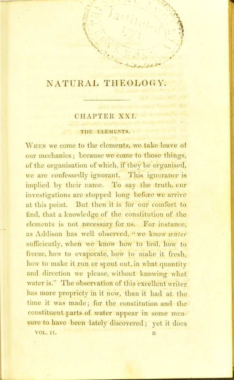 NATURAL THEOLOGY. CHAPTER XXI. THE ELEMENTS. When we come to the elements, we take leave of our mechanics ; because we come to those thing's, of the organisation of which, if they be organised, wc are confessedly ignorant. This ignorance is implied by their name. To say the truth, our investigations arc stopped long before wc arrive at this point. But then it is for our comfort to find, that a knowledge of the constitution of the elements is not necessary for us. For instance, as Addison has well observed,  we know wfoter sufficiently, when we know how to boil, how to freeze, how to evaporate, how to make it fresh, how to make it run or spout out, in what quantif y and direction we please, without knowing wliat water is. The observation of this excellent writer has more propriety in it now, than it had at the time it was made; for the constitution and the constituent parts of water appear in some mea- sure to have been lately discovered; yet it does vol. h. u