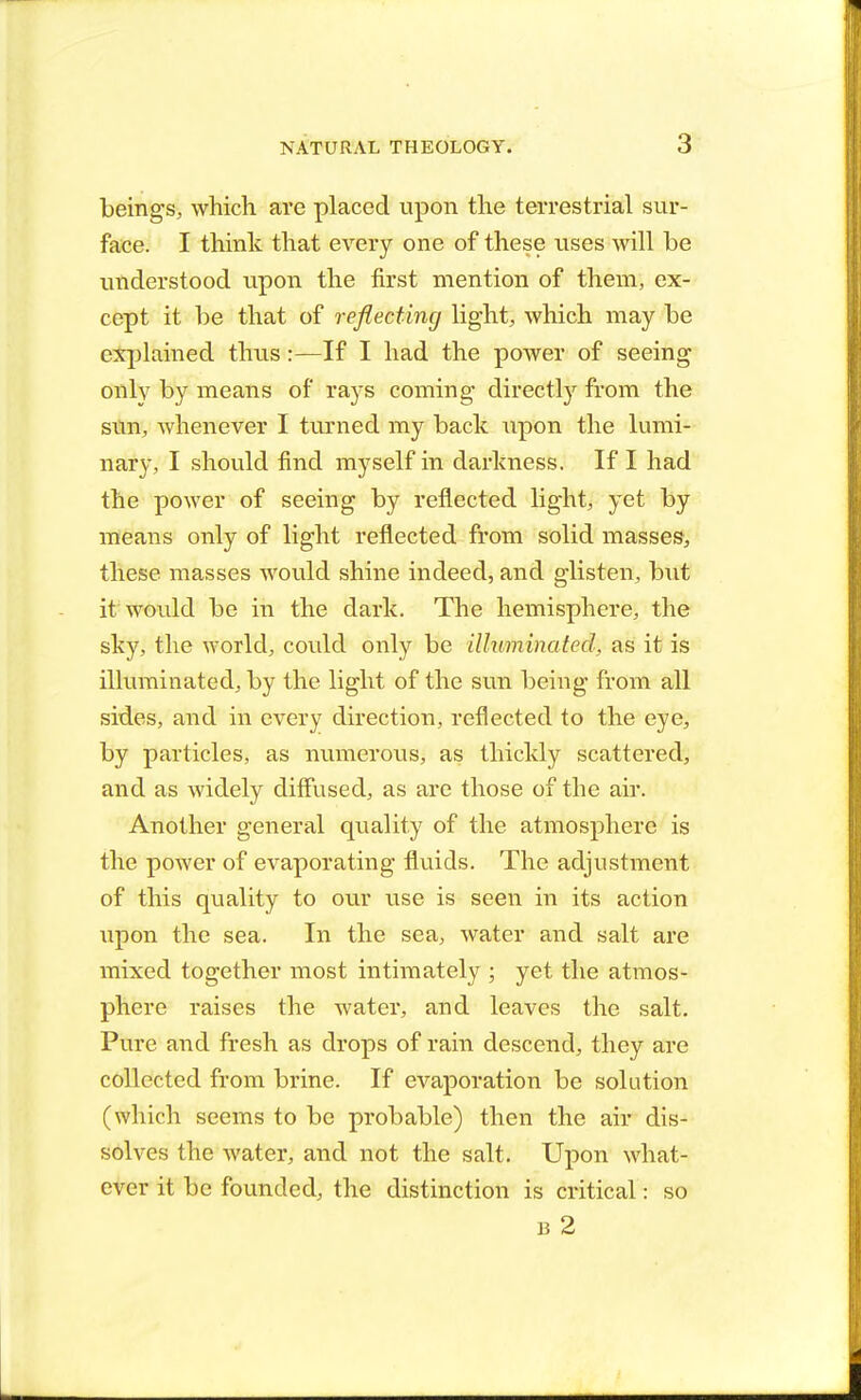 beings, which are placed upon the terrestrial sur- face. I think that every one of these uses will be understood upon the first mention of them, ex- cept it be that of reflecting light, which may be explained thus:—If I had the power of seeing only by means of rays coming directly from the sun, whenever I turned my back upon the lumi- nary, I should find myself in darkness. If I had the power of seeing by reflected light, yet by means only of light reflected from solid masses, these masses would shine indeed, and glisten, but it would be in the dark. The hemisphere, the sky, the world, could! only be illuminated, as it is illuminated, by the light of the sun being from all sides, and in every direction, reflected to the eye, by particles, as numerous, as thickly scattered, and as widely diffused, as are those of the air. Another general quality of the atmosphere is the power of evaporating fluids. The adjustment of this quality to our use is seen in its action upon the sea. In the sea, water and salt are mixed together most intimately ; yet the atmos- phere raises the water, and leaves the salt. Pure and fresh as drops of rain descend, they are collected from brine. If evaporation be solution (which seems to be probable) then the air dis- solves the water, and not the salt. Upon what- ever it be founded, the distinction is critical: so
