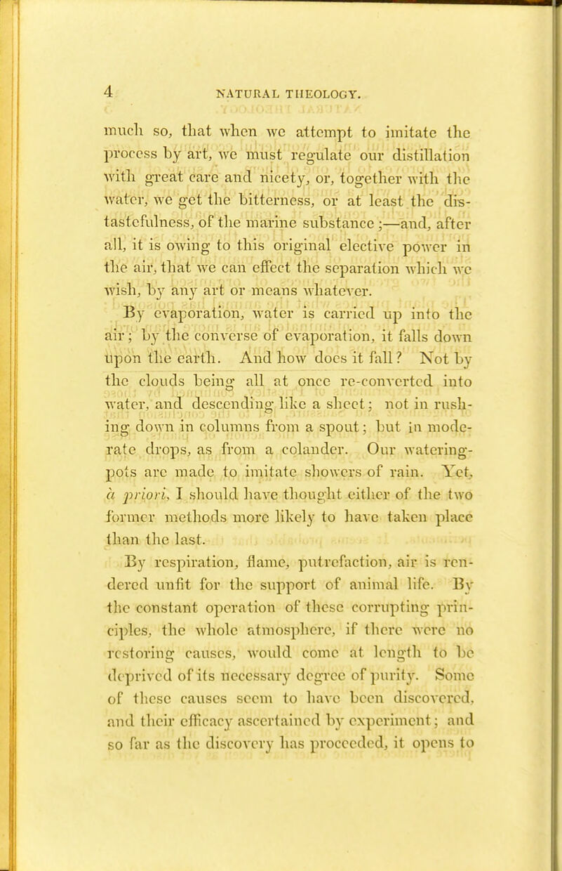 much so, that when wc attempt to imitate the process by art, we must regulate our distillation ■with gTeat care and nicety, or, together with the water, we get the bitterness, or at least the drs- tastcfulness, of the marine substance ;—and, after all, it is owing to this original elective power in the air, that we can effect the separation which we wish, by any art or means whatever. By evaporation, water is carried up into the air; by the converse of evaporation, it falls down upon the earth. And how does it fall? Not by the clouds being all at once re-converted into water, and descending like a sheet; not in rush- ing down in columns from a spout; but in mode- rate drops, as from a colander. Our watering- pots arc made to imitate showers of rain. Yet, a priori, I should have thought either of the two former methods more likely to have taken place than the last. By respiration, flame, putrefaction, air is ren- dered unfit for the support of animal life. By thc constant operation of these corrupting prin- ciples, the whole atmosphere, if there were no restoring causes, would come at length to be deprived of its necessary degree of purity. Some of these causes seem to have been discovered, and their efficacy ascertained by experiment; and so far as the discovery has proceeded, it opens to