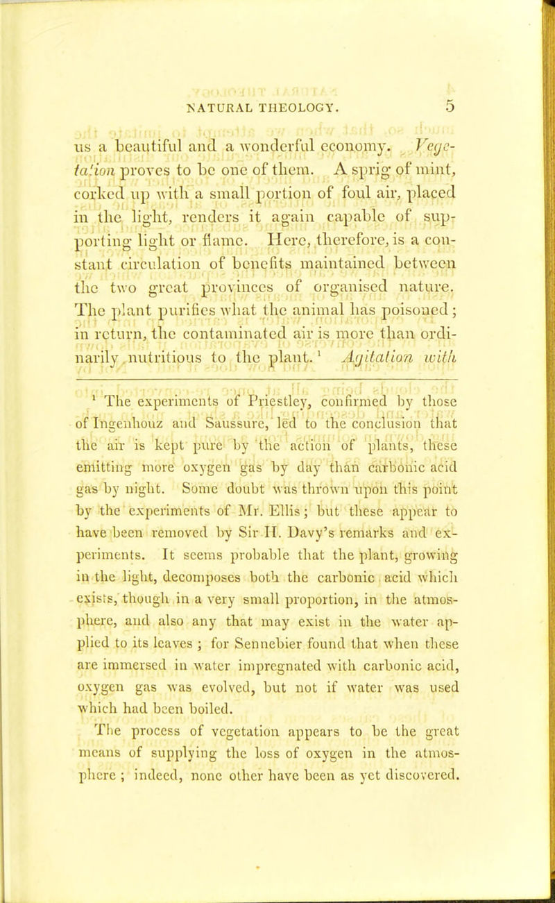 us a beautiful and a wonderful economy. Y-§9$\ ta'ion proves to be one of them. A sprig- of mint, corked up with a small portion of foul air, placed in the light, renders it again capable of sup- porting light or flame. Here, therefore, is a con- stant circulation of benefits maintained between the two great provinces of organised nature. The plant purifies what the animal has poisoned; in return, the contaminated air is more than ordi- narily nutritious to the plant.1 Ayitalion with 1 The experiments of Priestley, con firmed by those of Inaenhouz and Saussure, led to the conclusion that the air is kept pure by the action of plants, these emitting more oxygen gas by day than carbonic acid gas by night. Some doubt was thrown upon this point by the experiments of Mr. Ellis; but these appear to have been removed by Sir II. Davy's remarks and ex- periments. It seems probable that the plant, growing in the light, decomposes both the carbonic acid which exists, though in a very small proportion, in the atmos- phere, and also any that may exist in the water ap- plied to its leaves ; for Sennebier found that when these are immersed in water impregnated with carbonic acid, oxygen gas was evolved, but not if water was used which had been boiled. The process of vegetation appears to be the great means of supplying the loss of oxygen in the atmos- phere ; indeed, none other have been as yet discovered.