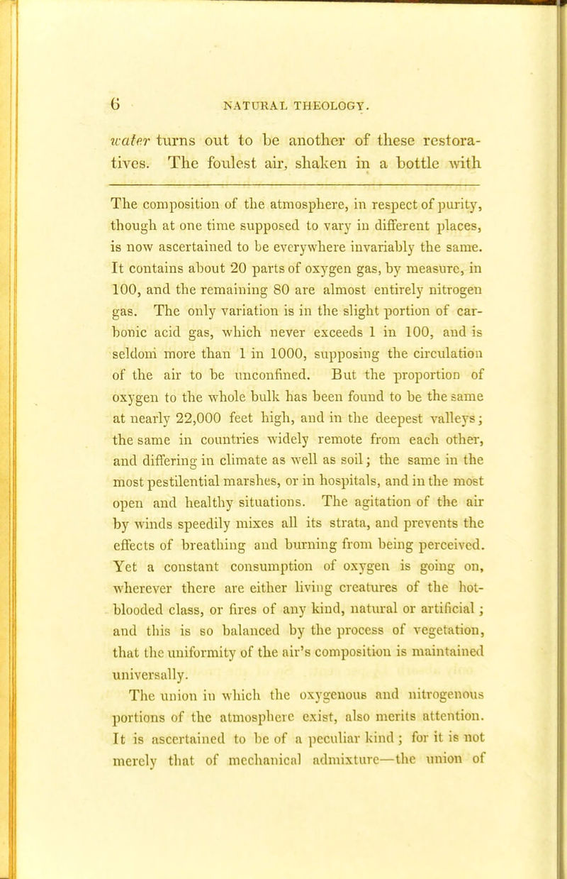 water turns out to be another of these restora- tives. The foulest air, shaken in a bottle with The composition of the atmosphere, in respect of purity, though at one time supposed to vary iu different places, is now ascertained to be everywhere invariably the same. It contains about 20 parts of oxj^gen gas, by measure, in 100, and the remaining 80 are almost entirely nitrogen gas. The only variation is in the slight portion of car- bonic acid gas, which never exceeds 1 in 100, and is seldom more than 1 in 1000, supposing the circulation of the air to be unconfmed. But the proportion of oxygen to the whole bulk has been found to be the same at nearly 22,000 feet high, and in the deepest valleys; the same in countries widely remote from each other, and differing in climate as well as soil; the same in the most pestilential marshes, or in hospitals, and in the most open and healthy situations. The agitation of the air by winds speedily mixes all its strata, and prevents the effects of breathing and burning from being perceived. Yet a constant consumption of oxygen is going on, wherever there are either living creatures of the hot- blooded class, or fires of any kind, natural or artificial; and this is so balanced by the process of vegetation, that the uniformity of the air's composition is maintained universally. The union in which the oxygenous and nitrogenous portions of the atmosphere exist, also merits attention. It is ascertained to be of a peculiar kind ; for it is not merely that of mechanical admixture—the union of
