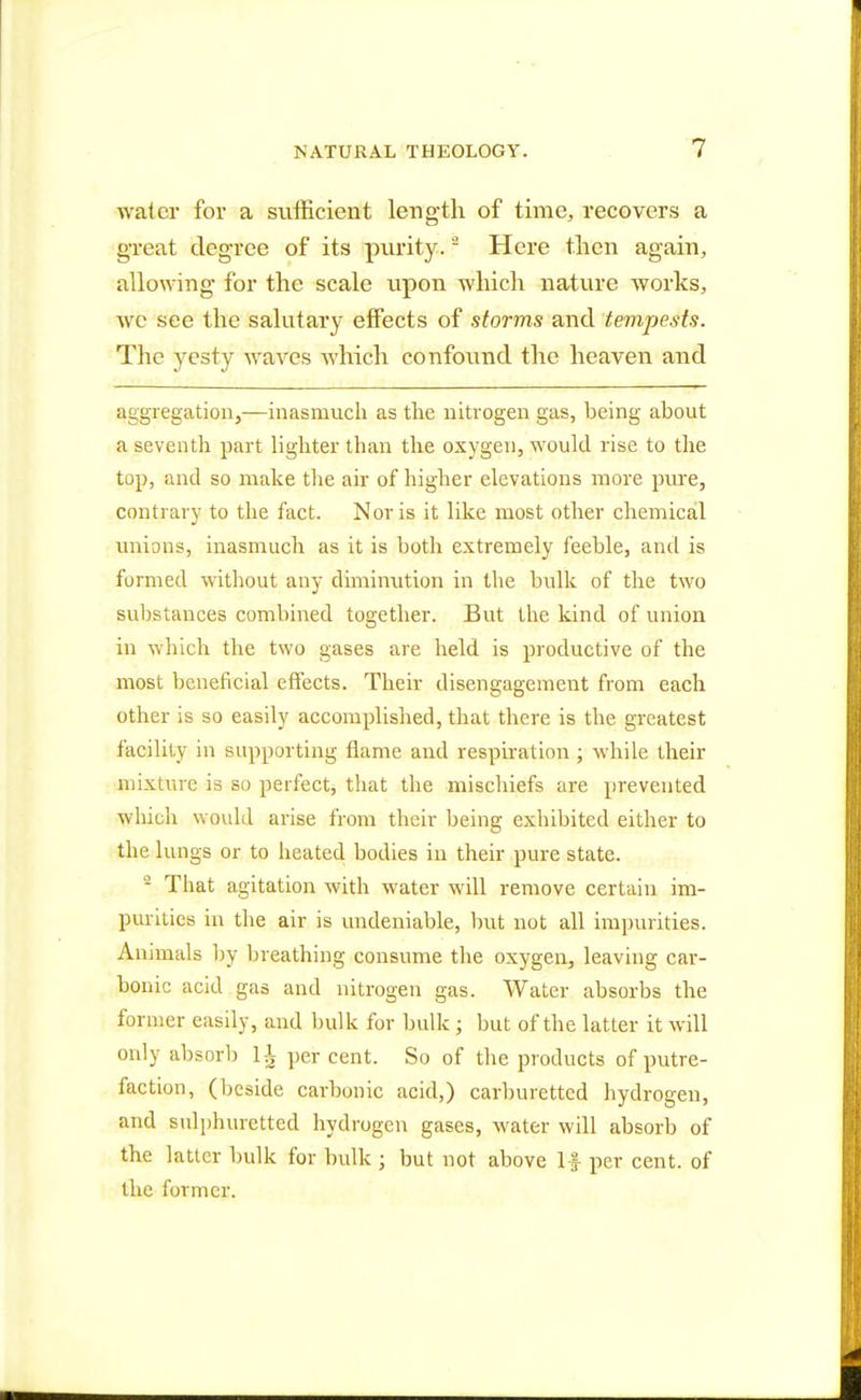 water for a sufficient length of time, recovers a great degree of its purity.2 Here then again, allowing for the scale upon which nature works, we see the salutary effects of storms and tempests. The yesty waves which confound the heaven and aggregation,—inasmuch as the nitrogen gas, being about a seventh part lighter than the oxygen, would rise to the top, and so make the air of higher elevations more pure, contrary to the fact. Nor is it like most other chemical unions, inasmuch as it is both extremely feeble, and is formed without any diminution in the bulk of the two substances combined together. But the kind of union in which the two gases are held is productive of the most beneficial effects. Their disengagement from each other is so easily accomplished, that there is the greatest facility in supporting flame and respiration; while their mixture is so perfect, that the mischiefs are prevented which would arise from their being exhibited either to the lungs or to heated bodies in their pure state. 2 That agitation with water will remove certain im- purities in the air is undeniable, but not all impurities. Animals by breathing consume the oxygen, leaving car- bonic acid gas and nitrogen gas. Water absorbs the former easily, and bulk for bulk • but of the latter it will only absorb 1* per cent. So of the products of putre- faction, (beside carbonic acid,) carburetted hydrogen, and sulphuretted hydrogen gases, water will absorb of the latter bulk for bulk j but not above If per cent, of the former.