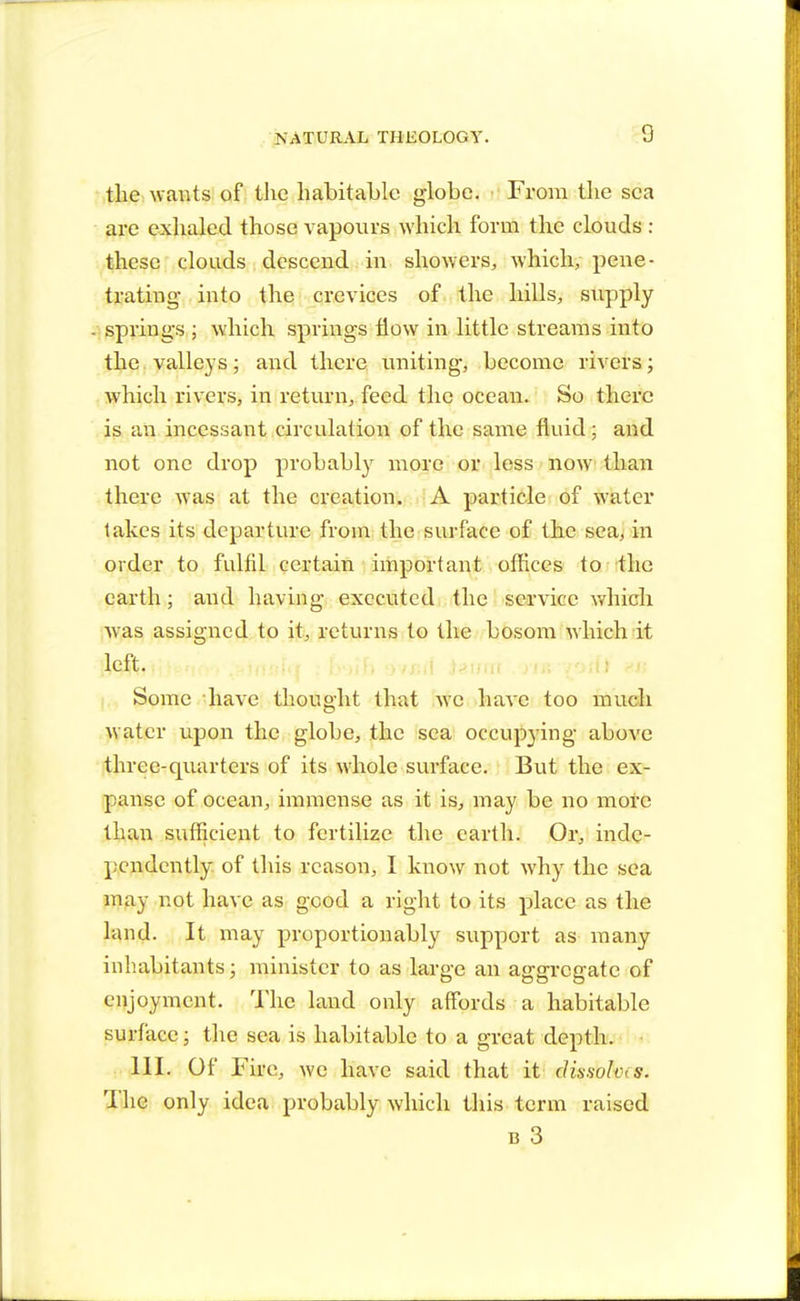 the wants of the habitable globe. From the sea are exhaled those vapours which form the clouds : these clouds descend in showers, which, pene- trating- into the crevices of the hills, supply springs ; which springs flow in little streams into the valleys; and there uniting, become rivers; which rivers, in return, feed the ocean. So there is an incessant circulation of the same fluid; and not one drop probably more or less now than there was at the creation. A particle of water lakes its departure from the surface of the sea, in order to fulfil certain important offices to the earth; and having executed the service which was assigned to it, returns to the bosom which it left. Some have thought that we have too much water upon the globe, the sea occupying above three-quarters of its whole surface. But the ex- panse of ocean, immense as it is, may be no more than sufficient to fertilize the earth. Or, inde- pendently of this reason, I know not why the sea may not have as good a right to its place as the land. It may proportionably support as many inhabitants; minister to as large an aggregate of enjoyment. The land only affords a habitable surface \ the sea is habitable to a great depth. 111. Of Fire, we have said that it clissold s. The only idea probably which this term raised B 3