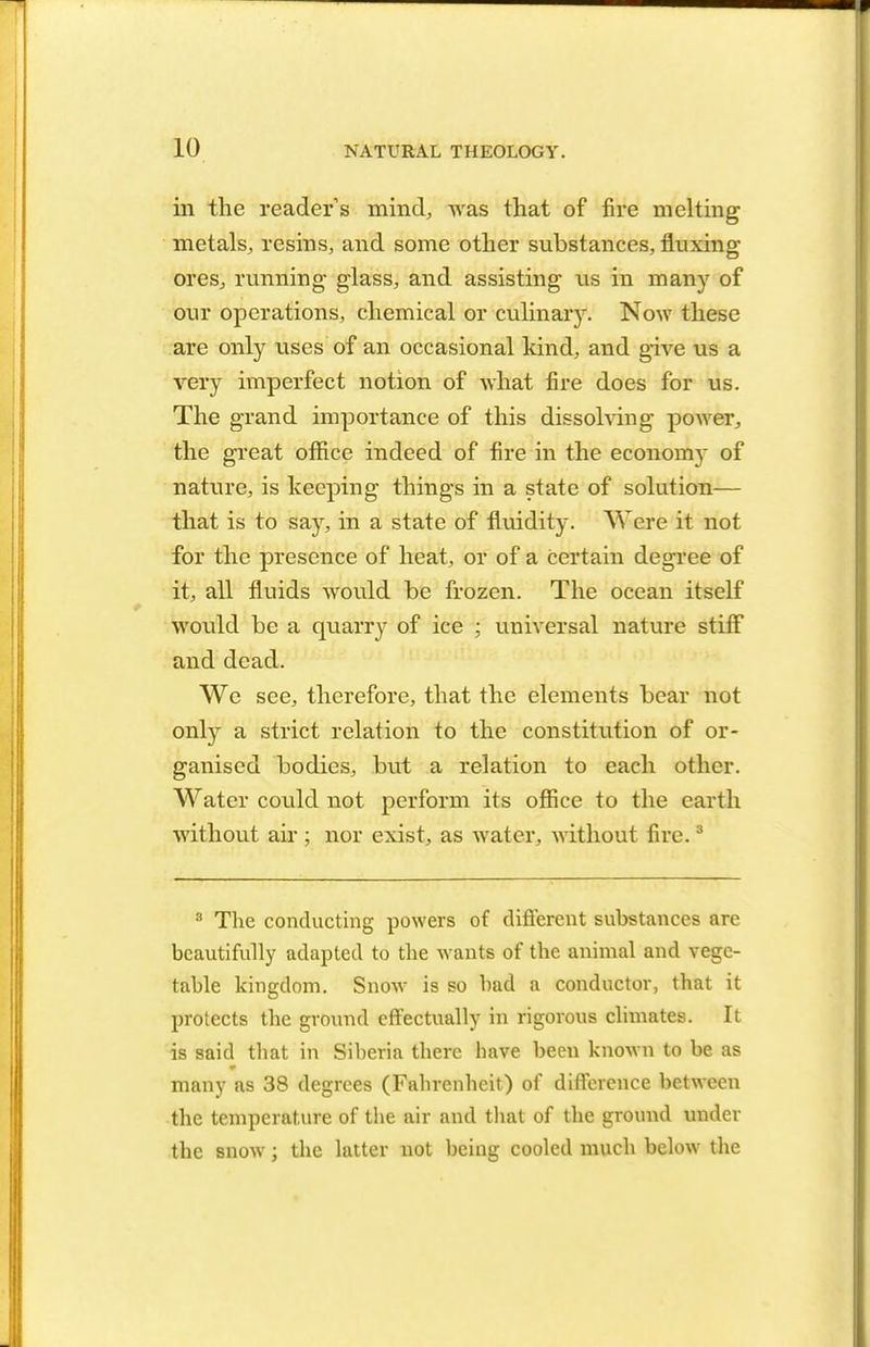 in the readers mind, was that of fire melting metals, resins, and some other substances, fluxing ores, running glass, and assisting us in many of our operations, chemical or culinary. Now these are only uses'of an occasional kind, and give us a very imperfect notion of what fire does for us. The grand importance of this dissolving power, the great office indeed of fire in the economy of nature, is keeping things in a state of solution— that is to say, in a state of fluidity. Were it not for the presence of heat, or of a certain degree of it, all fluids would be frozen. The ocean itself would be a quarry of ice ; universal nature stiff and dead. We see, therefore, that the elements bear not only a strict relation to the constitution of or- ganised bodies, but a relation to each other. Water could not perform its office to the earth without air ; nor exist, as water, without fire.3 3 The conducting powers of different substances are beautifully adapted to the wants of the animal and vege- table kingdom. Snow is so bad a conductor, that it protects the ground effectually in rigorous climates. It is said that in Siberia there have been known to be as many as 38 degrees (Fahrenheit) of difference between the temperature of the air and that of the ground under the snow; the latter not being cooled much below the