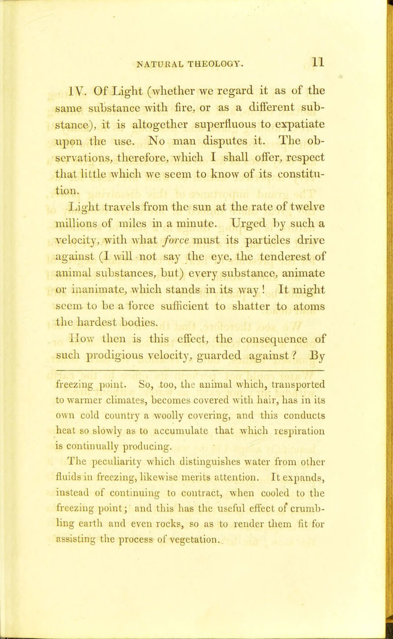 IV. Of Light (whether we regard it as of the same substance with fire, or as a different sub- stance), it is altogether superfluous to expatiate upon the use. No man disputes it. The ob- servations, therefore, which I shall offer, respect that little which we seem to know of its constitu- tion. Light travels from the sun at the rate of twelve millions of miles in a minute. Urged by such a velocity, with what force must its particles drive against (I will not say the eye, the tenderest of animal substances, but) every substance, animate or inanimate, which stands in its way ! It might seem, to be a force sufficient to shatter to atoms the hardest bodies. How then is this effect, the consequence of such prodigious velocity, guarded against ? By freezing point. So, too, the animal which, transported to warmer climates, becomes covered with hair, has in its own cold country a woolly covering, and this conducts heat so slowly as to accumulate that which respiration is continually producing. The peculiarity which distinguishes water from other fluids in freezing, likewise merits attention. It expands, instead of continuing to contract, when cooled to the freezing point; and this has the useful effect of crumb- ling earth and even rocks, so as to render them fit for assisting the process of vegetation..