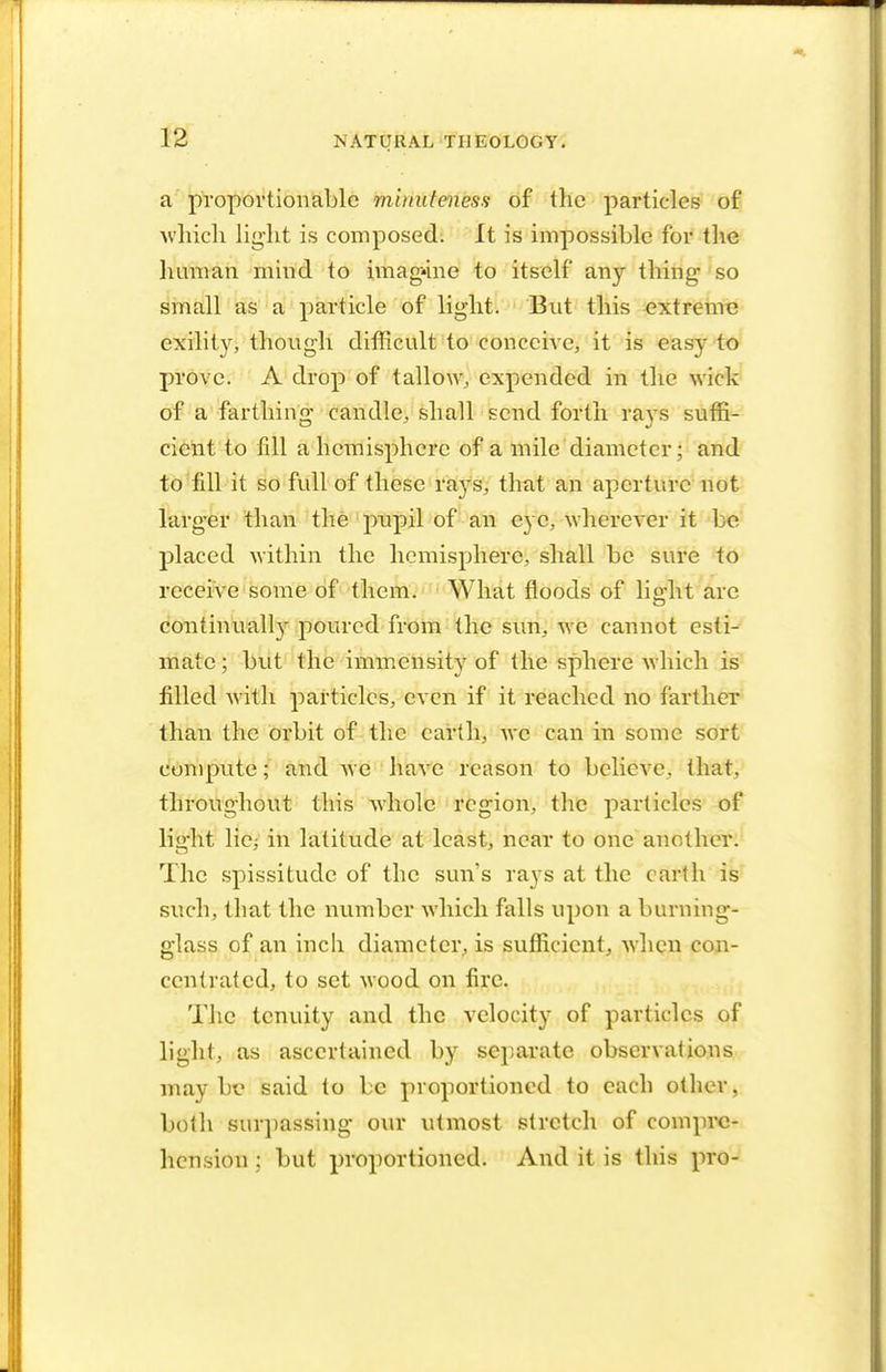 a proportionable minuteness of the particles of which light is composed. It is impossible for the human mind to imagine to itself any thing- so small as a particle of light. But this extreme exility, though difficult to conceive, it is easy to prove. A drop of tallow, expended in the wick of a farthing- candle, shall send forth raws suffi- cient to fill a hemisphere of a mile diameter; and to fill it so full of these rays, that an aperture not larger than the pupil of an eye, wherever it 1 e placed within the hemisphere, shall be sure to receive some of them. What floods of lig-ht arc continually poured from the sun, we cannot esti- mate ; but the immensity of the sphere which is filled with particles, even if it reached no farther than the orbit of the earth, we can in some sort compute; and we have reason to believe, that, throughout this whole region, the particles of light licj in latitude at least, near to one another. The spissitude of the sun's rays at the earth is such, that the number which falls upon a burning- glass of an inch diameter, is sufficient, when con- centrated, to set wood on fire. The tenuity and the velocity of particles of light, as ascertained by separate observations may be said to be proportioned to each other, both surpassing our utmost stretch of compre- hension ; but proportioned. And it is this pro-