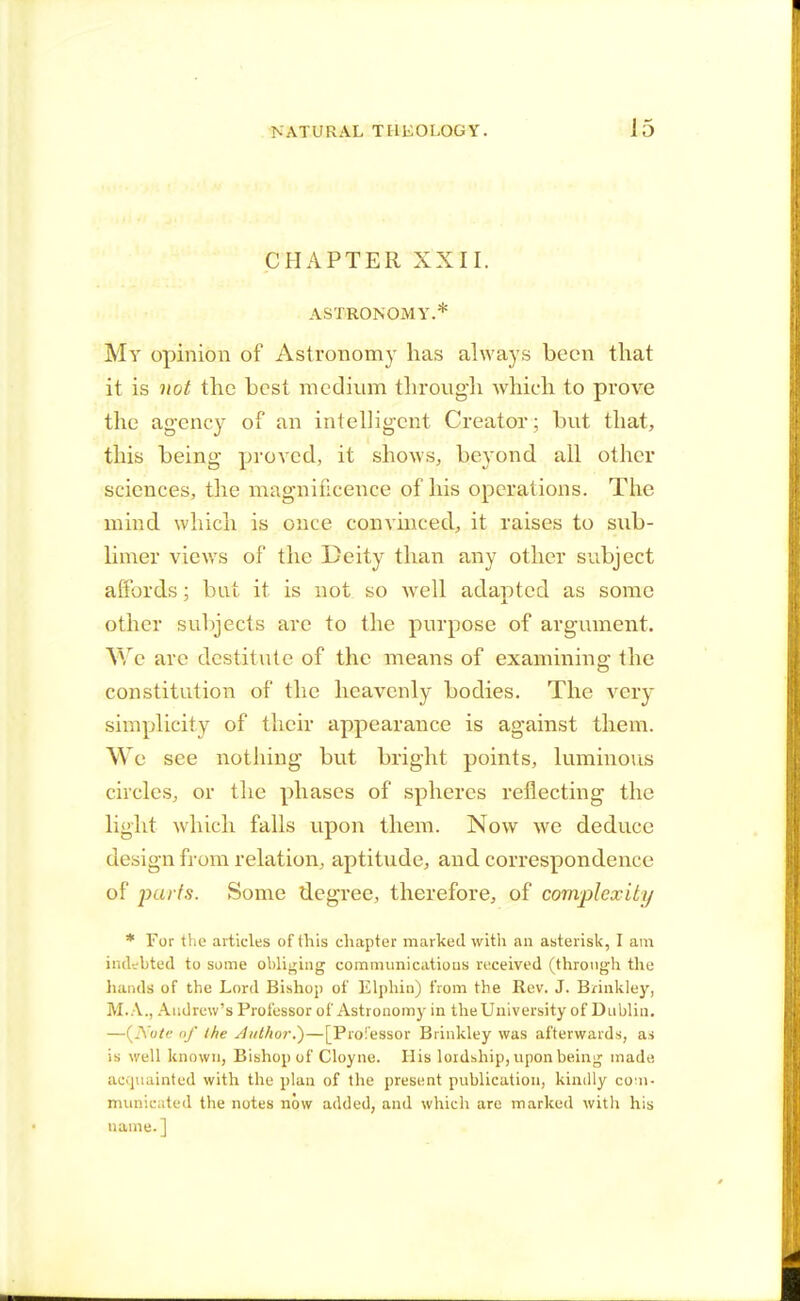 CHAPTER XXII. ASTRONOMY.* My opinion of Astronomy has always been that it is not the best medium through which to prove the agency of an intelligent Creator; but that, this being proved, it shows, beyond all other sciences, the magnificence of his operations. The mind, which is once convinced, it raises to sub- limer views of the Deity than any other subject affords; but it is not so well adapted as some other subjects are to the purpose of argument. We arc destitute of the means of examining the constitution of the heavenly bodies. The very simplicity of their appearance is against them. We see nothing but bright points, luminous circles, or the phases of spheres reflecting the light which falls upon them. Now we deduce design from relation, aptitude, and correspondence of parts. Some degree, therefore, of complexity * For the articles of this chapter marked with an asterisk, I am indi bted to some obliging communications received (through the hands of the Lord Bishop of Elphin) from the Rev. J. Brinkley, M.A., Andrew's Professor of Astronomy in the University of Dublin. —(JNote of the Author?)—[Professor Brinkley was afterwards, as is well known, Bishop of Cloyne. His lordship, upon being made acquainted with the plan of the present publication, kindly com- municated the notes now added, and which are marked with his name.]