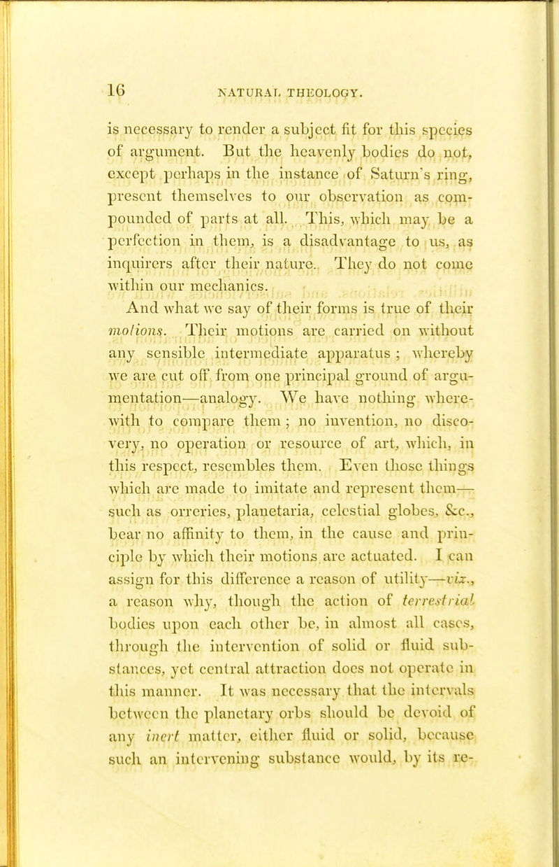 is necessary to render a subject fit for this species of argument. But the heavenly bodies do not, except perhaps in the instance of Saturn's ring, present themselves to our observation as com- pounded of parts at all. This, which may be a perfection in them, is a disadvantage to us, as inquirers after their nature. They do not come within our mechanics. And what we say of their forms is true of their mo lions. Their motions are carried on without any sensible intermediate apparatus ; whereby we are cut off from one principal ground of argu- mentation—analogy. We have nothing where- with to compare them ; no invention, no disco- very, no operation or resource of art, which, in this respect, resembles them. Even those things which are made to imitate and represent them— such as orreries, planetaria, celestial globes, &c, bear no affinity to them, in the cause and prin- ciple by which their motions are actuated. I can assign for this difference a reason of utility—viz., a reason why, though the action of terrestrial bodies upon each other be, in almost all cases, through the intervention of solid or fluid sub- stances, yet central attraction docs not operate in this manner. It was necessary that the intervals between the planetary orbs should be devoid of any inert matter, cither fluid or solid, because such an intervening substance would, by its re-