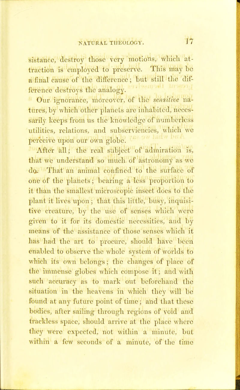 J7 sistancc, dcslroy those very motions, which at- traction is employed to preserve. This may be a final cause of the difference; but still the dif- ference destroys the analogy. Our ignorance, moreover, of the sensitive na- tures, by which other planets are inhabited, neces- sarily keeps from us the knowledge of numberless utilities, relations, and subserviencies, which we perceive upon our own globe. After all; the real subject of admiration is, that we understand so much of astronomy as wc da. That an animal confined to the surface of one of the planets; bearing a less proportion to it than the smallest microscopic insect does to the plant it lives upon ; that this little, busy, inquisi- tive creatnre, by the use of senses which were given to it for its domestic necessities, and by means of the assistance of those senses which it has had the art to procure, should have been enabled to observe the whole system of worlds to which its own belongs; the changes of place of the immense globes which compose it; and with such accuracy as to mark out beforehand the situation in the heavens in which they will be found at any future point of time; and that these bodies, after sailing through regions of void and trackless space, should arrive at the place where they were expected, not within a minute, but within a few seconds of a minute, of the time