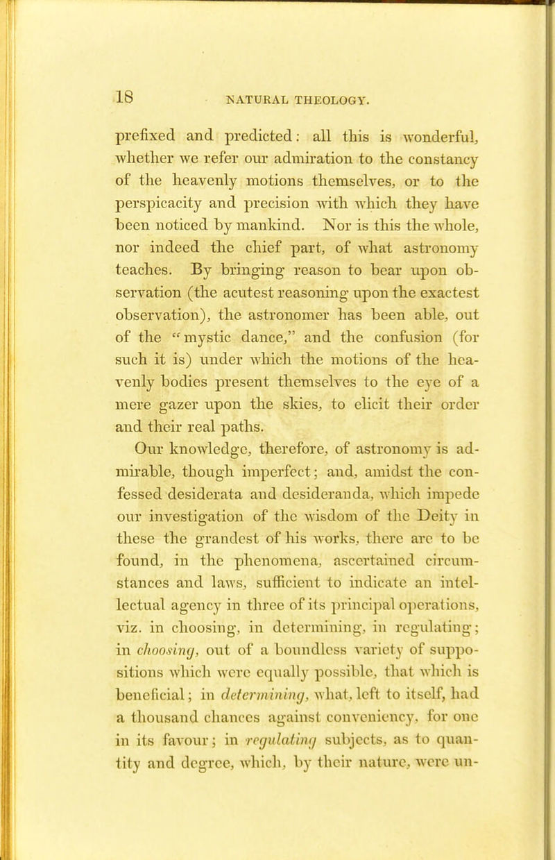 prefixed and predicted: all this is wonderful, whether we refer our admiration to the constancy of the heavenly motions themselves, or to the perspicacity and precision Avith which they have been noticed by mankind. Nor is this the whole, nor indeed the chief part, of what astronomy teaches. By bringing reason to bear upon ob- servation (the acutest reasoning upon the exactest observation), the astronomer has been able, out of the mystic dance, and the confusion (for such it is) under which the motions of the hea- venly bodies present themselves to the eye of a mere gazer upon the skies, to elicit their order and their real paths. Our knowledge, therefore, of astronomy is ad- mirable, though imperfect; and, amidst the con- fessed desiderata and desideranda, which impede our investigation of the wisdom of the Deity in these the grandest of his works, there are to be found, in the phenomena, ascertained circum- stances and laws, sufficient to indicate an intel- lectual agency in three of its principal operations, viz. in choosing, in determining, in regulating; in choosing, out of a boundless variety of suppo- sitions which were equally possible, that which is beneficial; in determining, what,left to itself, had a thousand chances against conveniency, for one in its favour; in regulating subjects, as to quan- tity and degree, which, by their nature, were un-