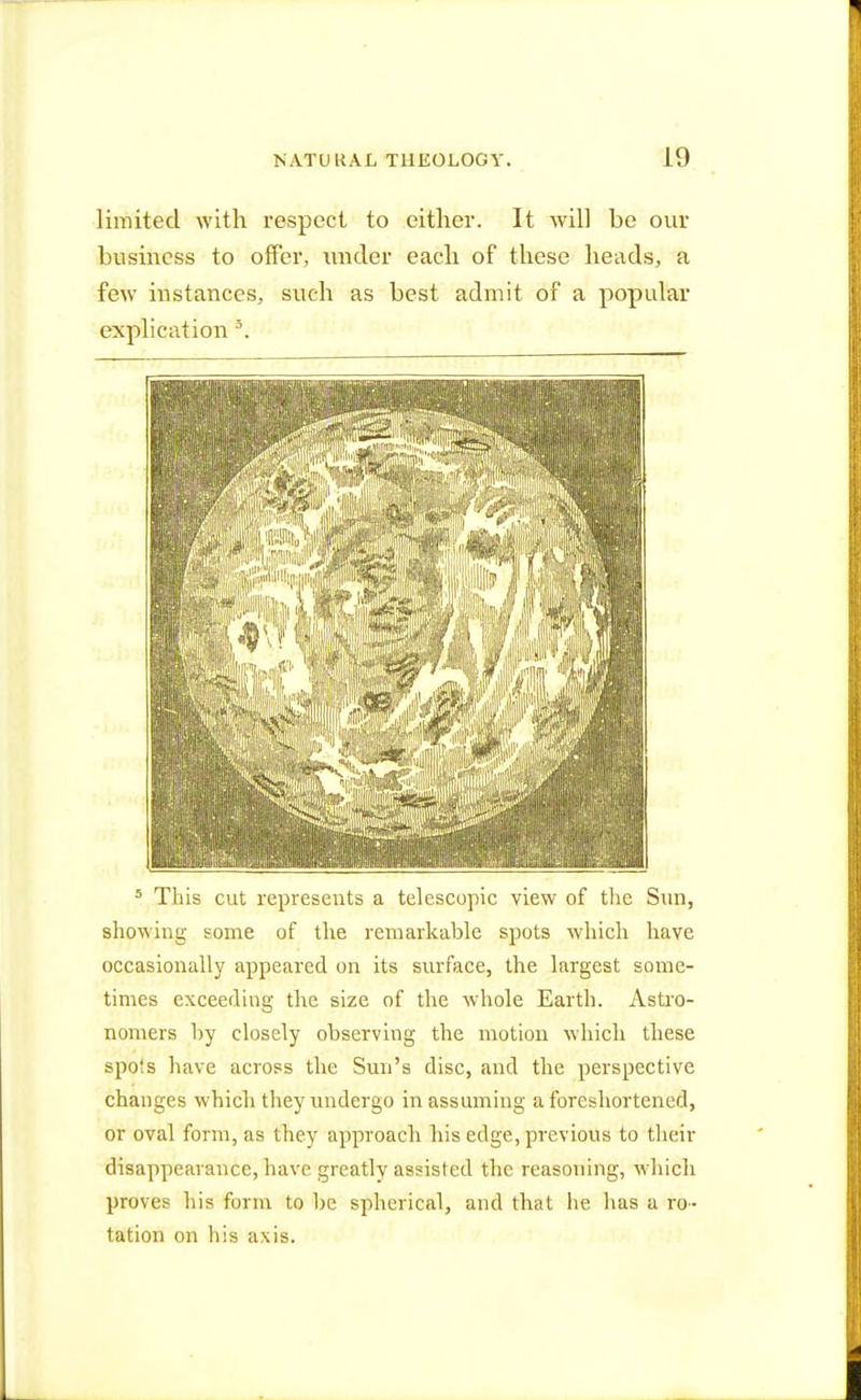 limited with respect to either. It will be our business to offer, under each of these heads, a few instances, such as best admit of a popular explication 3. 5 This cut represents a telescopic view of the Sun, showing some of the remarkable spots which have occasionally appeared on its surface, the largest some- times exceeding the size of the whole Earth. Astro- nomers by closely observing the motion which these spots have across the Sun's disc, and the perspective changes which they undergo in assuming a foreshortened, or oval form, as they approach his edge, previous to their disappearance, have greatly assisted the reasoning, which proves his Form to be spherical, and that he has a ro- tation on his axis.