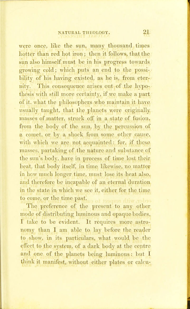 were once, like the sun, many thousand times hotter than red hot iron; then it follows, that the sun also himself must be in his progress towards growing- cold; which puts an end to the possi- bility of his having existed, as he is, from eter- nity. This consequence arises out of the hypo- thesis with still more certainty, if we make a part of it. what the philosophers who maintain it have usually taught, that the planets were originally masses of matter, struck off in a state of fusion, from the body of the sun, by the percussion of a comet, or by a shock from some other cause, with which we arc not acquainted: for, if these masses, partaking of the nature and substance of the sun's body, have in process of time lost their heat, that body itself, in time likewise, no matter in hew much longer time, must lose its heat also, and therefore be incapable of an eternal duration in the state in which we see it, either for the time to come, or the time past. The preference of the present to any other mode of distributing luminous and opaque bodies, I take to be evident. It requires more astro- nomy than I am able to lay before the reader to show, in its particulars, what would be the effect to the system, of a dark body at the centre and one of the planets being luminous : but I think it manifest, without either plates or calcu-