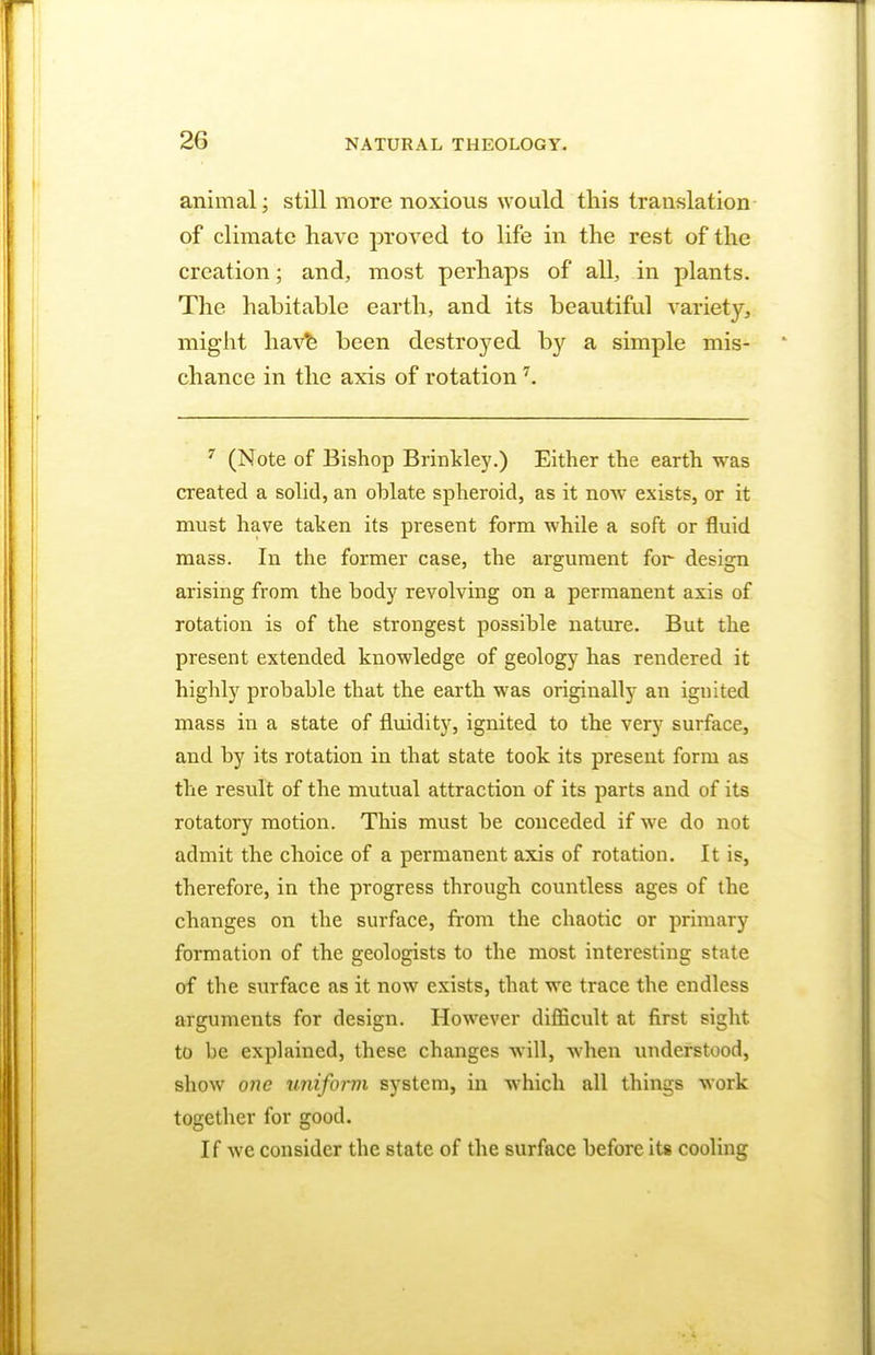 animal; still more noxious would this translation of climate have proved to life in the rest of the creation; and, most perhaps of all, in plants. The habitable earth, and its beautiful variety, might have been destroyed by a simple mis- chance in the axis of rotation7. 7 (Note of Bishop Brinkley.) Either the earth was created a solid, an ohlate spheroid, as it now exists, or it must have taken its present form while a soft or fluid mass. In the former case, the argument for design arising from the body revolving on a permanent axis of rotation is of the strongest possible nature. But the present extended knowledge of geology has rendered it highly probable that the earth was originally an ignited mass in a state of fluidity, ignited to the very surface, and by its rotation in that state took its present form as the result of the mutual attraction of its parts and of its rotatory motion. This must be conceded if we do not admit the choice of a permanent axis of rotation. It is, therefore, in the progress through countless ages of the changes on the surface, from the chaotic or primary formation of the geologists to the most interesting state of the surface as it now exists, that we trace the endless arguments for design. However difficult at first sight to he explained, these changes will, when understood, show one uniform system, in which all things work together for good. If we consider the state of the surface before its cooling
