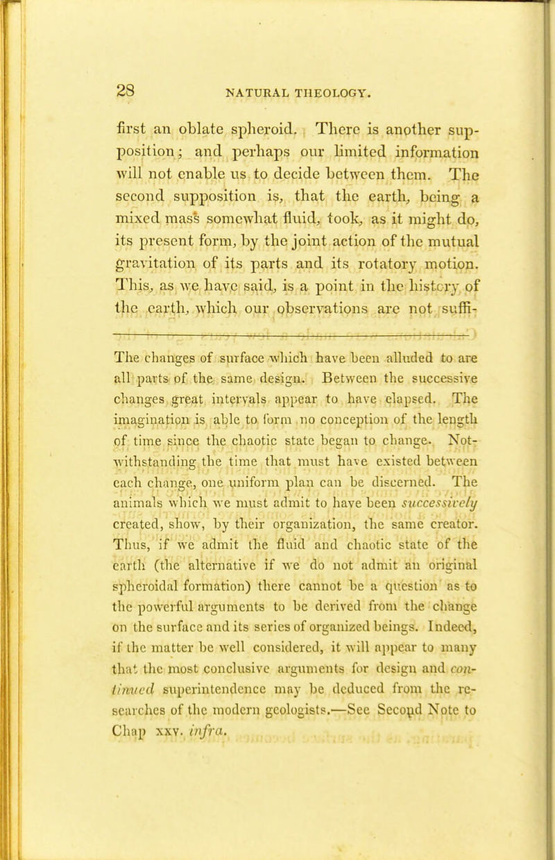 first an oblate spheroid. There is another sup- position ; and perhaps our limited information will not enable us to decide between them. The second supposition is, that the earth, being a mixed mass somewhat fluid, took, as it might do, its present form, by the joint action of the mutual gravitation of its parts and its rotatory motion. This, as we have said, is a point in the history of the earth, which our observations are not sufii- 1 The changes of surface which have been alluded to are all parts of the same design. Between the successive changes great intervals appear to have elapsed. The imagination is able to form no conception of the length of time since the chaotic state began to change. Not- withstanding the time that must have existed between each change, one uniform plan can be discerned. The animals winch we must admit to have been successively created, show, by their organization, the same creator. Thus, if we admit the fluid and chaotic state of the earth (the alternative if we do not admit an original spheroidal formation) there cannot be a question as to the powerful arguments to be derived from the change on the surface and its series of organized beings. Indeed, if ihc matter be well considered, it will appear to many that the most conclusive arguments for design and con- tiiivcd superintendence may be deduced from the re- searches of the modern geologists.—See Second Note to Chap xxy. infra.