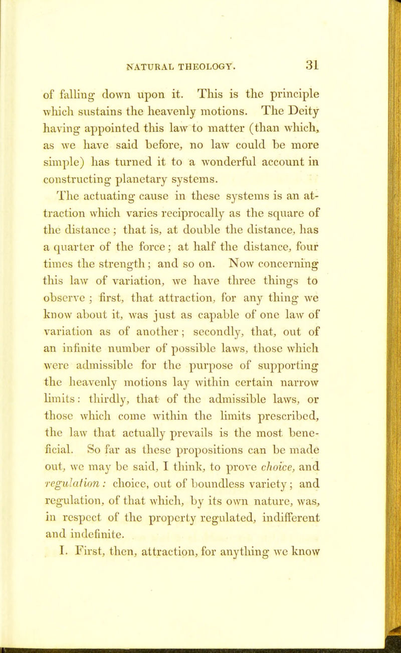 of falling down upon it. This is the principle winch sustains the heavenly motions. The Deity having appointed this law to matter (than which, as we have said before, no law could be more simple) has turned it to a wonderful account in constructing planetary systems. The actuating cause in these systems is an at- traction which varies reciprocally as the square of the distance ; that is, at double the distance, has a quarter of the force; at half the distance, four times the strength ; and so on. Now concerning this law of variation, we have three things to observe ; first, that attraction, for any thing we know about it, was just as capable of one law of variation as of another; secondly, that, out of an infinite number of possible laws, those which were admissible for the purpose of supporting the heavenly motions lay within certain narrow limits: thirdly, that of the admissible laws, or those which come within the limits prescribed, the law that actually prevails is the most bene- ficial. So far as these propositions can be made out, we may be said, I think, to prove choice, and regulation : choice, out of boundless variety ; and regulation, of that which, by its own nature, was, in respect of the property regulated, indifferent and indefinite. I. First, then, attraction, for anything we know