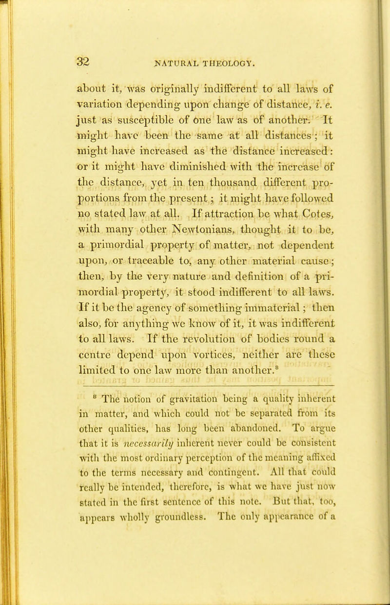 about it, was originally indifferent to all laws of variation depending upon change of distance, i. e. just as susceptible of one law as of anothei*. It might have been the same at all distances ; it might have increased as the distance increased: or it might have diminished with the increase of the distance, yet in ten thousand different pro- portions from the present; it might have followed no stated law at all. If attraction be what Cotes, with many other Newtonians, thought it to be, a primordial property of matter, not dependent upon, or traceable to, any other material cause; then, by the very nature and definition of a pri- mordial propertv, it stood indifferent to all laws. If it be the agency of something immaterial; then also, for anything we know of it, it was indifferent to all laws. If the revolution of bodies round a centre depend upon vortices, neither are these limited to one law more than another.8 8 The notion of gravitation being a quality inherent in matter, and which could not be separated from its other qualities, has long heen abandoned. To argue that it is necessarily inherent never could be consistent witli the most ordinary perception of the meaning affixed to the terms necessary and contingent. All that could really he intended, therefore, is what we have just now stated in the first sentence of this note. But that, too, appears wholly groundless. The only appearance of a