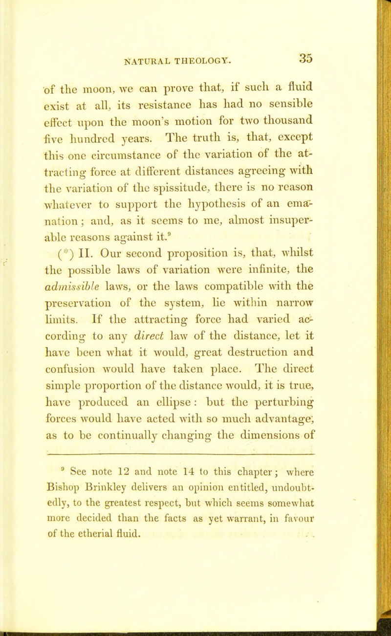 of the moon, we can prove that, if such a fluid exist at alL its resistance has had no sensible effect upon the moon's motion for two thousand five hundred years. The truth is, that, except this one circumstance of the variation of the at- tracting force at different distances agreeing with the variation of the spissitude, there is no reason whatever to support the hypothesis of an ema- nation ; and, as it seems to me, almost insuper- able reasons against it.9 (*) II. Our second proposition is, that, whilst the possible laws of variation were infinite, the admissible laws, or the laws compatible with the preservation of the system, lie within narrow limits. If the attracting force had varied ac- cording to any direct law of the distance, let it have been what it would, great destruction and confusion would have taken place. The direct simple proportion of the distance would, it is true, have produced an ellipse : but the perturbing forces would have acted with so much advantage; as to be continually changing the dimensions of 9 See note 12 and note 14 to this chapter; where Bishop Brinkley delivers an opinion entitled, undoubt- edly, to the greatest respect, but which seems somewhat more decided than the facts as yet warrant, in favour of the etherial fluid.