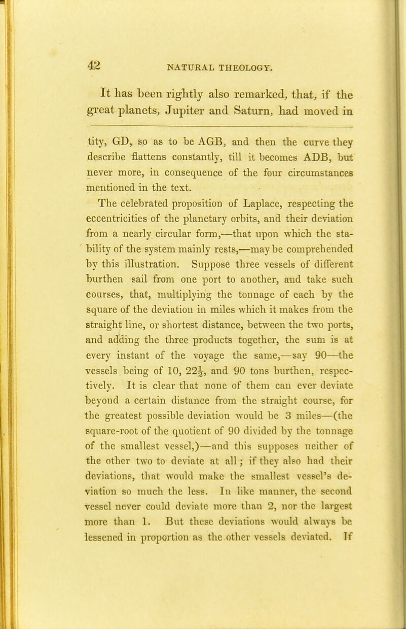 It has been rightly also remarked, that, if the great planets, Jupiter and Saturn, had moved in tity, GD, so as to be AGB, and then the curve they describe flattens constantly, till it becomes ADB, but never more, in consequence of the four circumstances mentioned in the text. The celebrated proposition of Laplace, respecting the eccentricities of the planetary orbits, and their deviation from a nearly circular form,—that upon which the sta- bility of the system mainly rests,—maybe comprehended by this illustration. Suppose three vessels of different burthen sail from one port to another, and take such courses, that, multiplying the tonnage of each by the square of the deviation in miles which it makes from the straight line, or shortest distance, between the two ports, and adding the three products together, the sum is at every instant of the voyage the same,—say 90—the vessels being of 10, 22^, and 90 tons burthen, respec- tively. It is clear that none of them can ever deviate beyond a certain distance from the straight course, for the greatest possible deviation would be 3 miles—(the square-root of the quotient of 90 divided by the tonnage of the smallest vessel,)—and this supposes neither of the other two to deviate at all; if they also had their deviations, that would make the smallest vessel's de- viation so much the less. In like manner, the second vessel never could deviate more than 2, nor the largest more than 1. But these deviations would always be lessened in proportion as the other vessels deviated. If