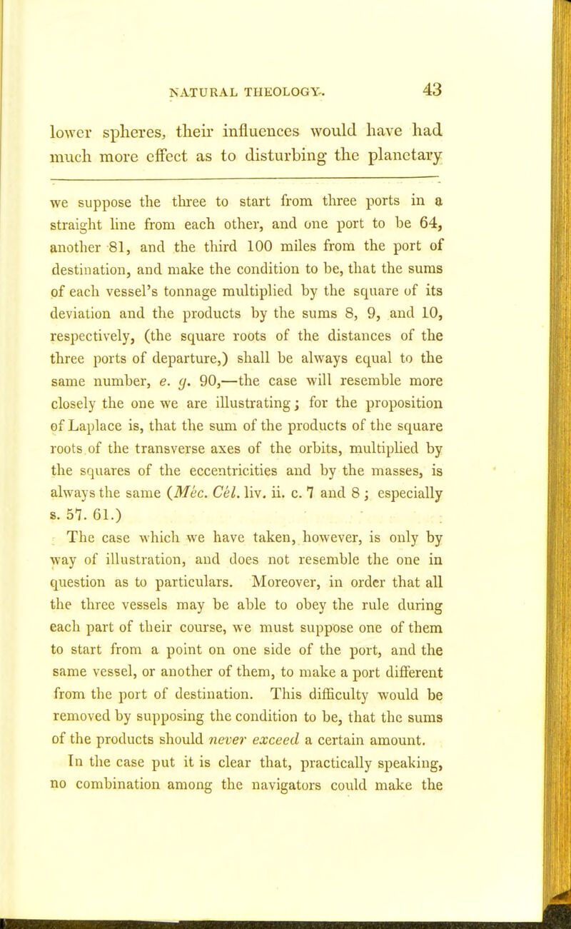 lower spheres, their influences would have had much more effect as to disturbing the planetary we suppose the three to start from three ports in a straight line from each other, and one port to be 64, another 81, and the third 100 miles from the port of destination, and make the condition to be, that the sums of each vessel's tonnage multiplied by the square of its deviation and the products by the sums 8, 9, and 10, respectively, (the square roots of the distances of the three ports of departure,) shall be always equal to the same number, e. g. 90,—the case will resemble more closely the one we are illustrating; for the proposition of Laplace is, that the sum of the products of the square roots of the transverse axes of the orbits, multiplied by the squares of the eccentricities and by the masses, is always the same (Mec. Cel. liv. ii. c. 7 and 8 ; especially s. 57. 61.) The case which we have taken, however, is only by way of illustration, and does not resemble the one in question as to particulars. Moreover, in order that all the three vessels may be able to obey the rule during each part of their course, we must suppose one of them to start from a point on one side of the port, and the same vessel, or another of them, to make a port different from the port of destination. This difficulty would be removed by supposing the condition to be, that the sums of the products should never exceed a certain amount. In the case put it is clear that, practically speaking, no combination among the navigators could make the