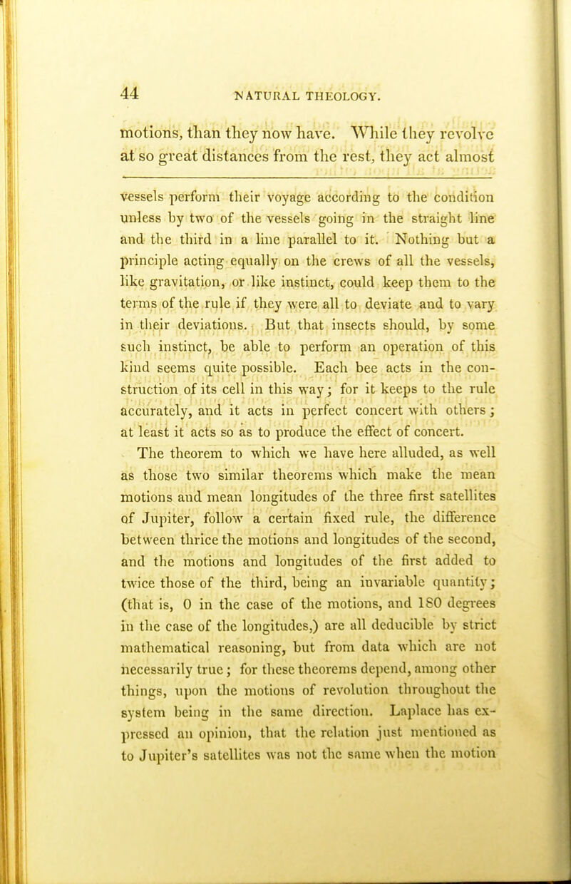 motions, than they now have. While they revolve at so great distances from the rest, they act almost vessels perform their voyage according to the condition unless hy two of the vessels going in the straight line and the third in a line parallel to it. Nothing but a principle acting equally on the crews of all the vessels, like gravitation, or like instinct, could keep them to the terms of the rule if they were all to deviate and to vary in their deviations. But that insects should, by some such instinct, be able to perform an operation of this kind seems cpiite possible. Each bee acts in the con- struction of its cell in this way; for it keeps to the rule accurately, and it acts in perfect concert with others; at least it acts so as to produce the effect of concert. The theorem to which we have here alluded, as well as those two similar theorems which make the mean motions and mean longitudes of the three first satellites of Jupiter, follow a certain fixed rule, the difference between thrice the motions and longitudes of the second, and the motions and longitudes of the first added to twice those of the third, being an invariable quantity; (that is, 0 in the case of the motions, and ISO degrees in the case of the longitudes,) are all deducible. by strict mathematical reasoning, but from data which are not necessarily true; for these theorems depend, among other things, upon the motions of revolution throughout the system being in the same direction. Laplace has ex- pressed an opinion, that the relation just mentioned as to Jupiter's satellites was not the same when the motion