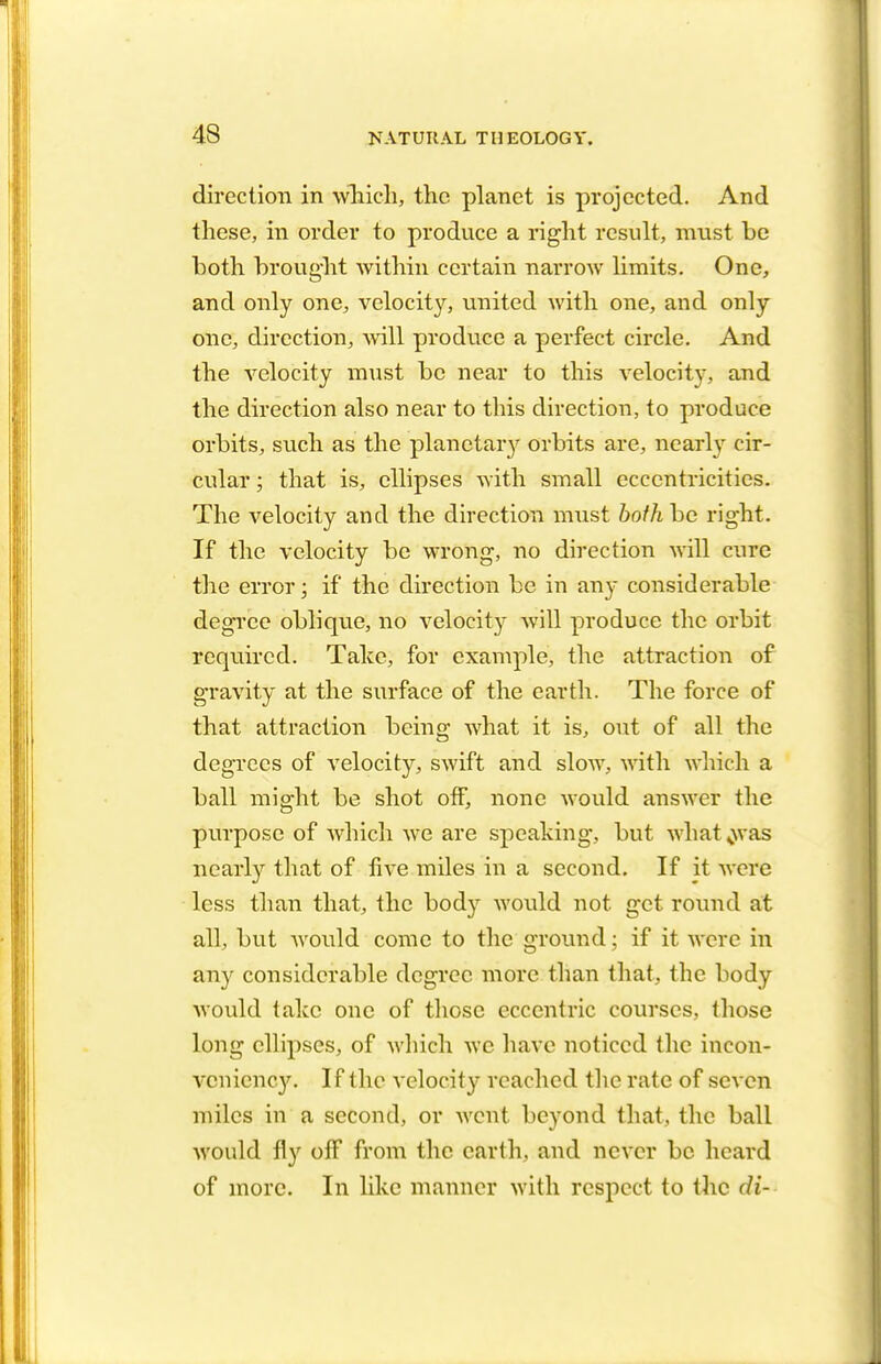 direction in which, the planet is projected. And these, in order to produce a right result, must be both brought within certain narrow limits. One, and only one, velocity, united with one, and only one, direction, will produce a perfect circle. And the velocity must be near to this velocity, and the direction also near to this direction, to produce orbits, such as the planetary orbits are, nearly cir- cular ; that is, ellipses with small eccentricities. The velocity and the direction must both be right. If the velocity be wrong, no direction will cure the error; if the direction be in any considerable degree oblique, no velocity will produce the orbit required. Take, for example, the attraction of gravity at the surface of the earth. The force of that attraction being what it is, out of all the degrees of velocity, swift and slow, with which a ball might be shot off, none would answer the purpose of which we are speaking, but what .was nearly that of five miles in a second. If it were less than that, the body would not get round at all, but would come to the ground; if it were in any considerable degree more than that, the body would take one of those eccentric courses, those long ellipses, of which we have noticed the incon- veniency. If the velocity reached the rate of seven miles in a second, or went beyond that, the ball would fly off from the earth, and never be heard of more. In like manner with respect to the di-