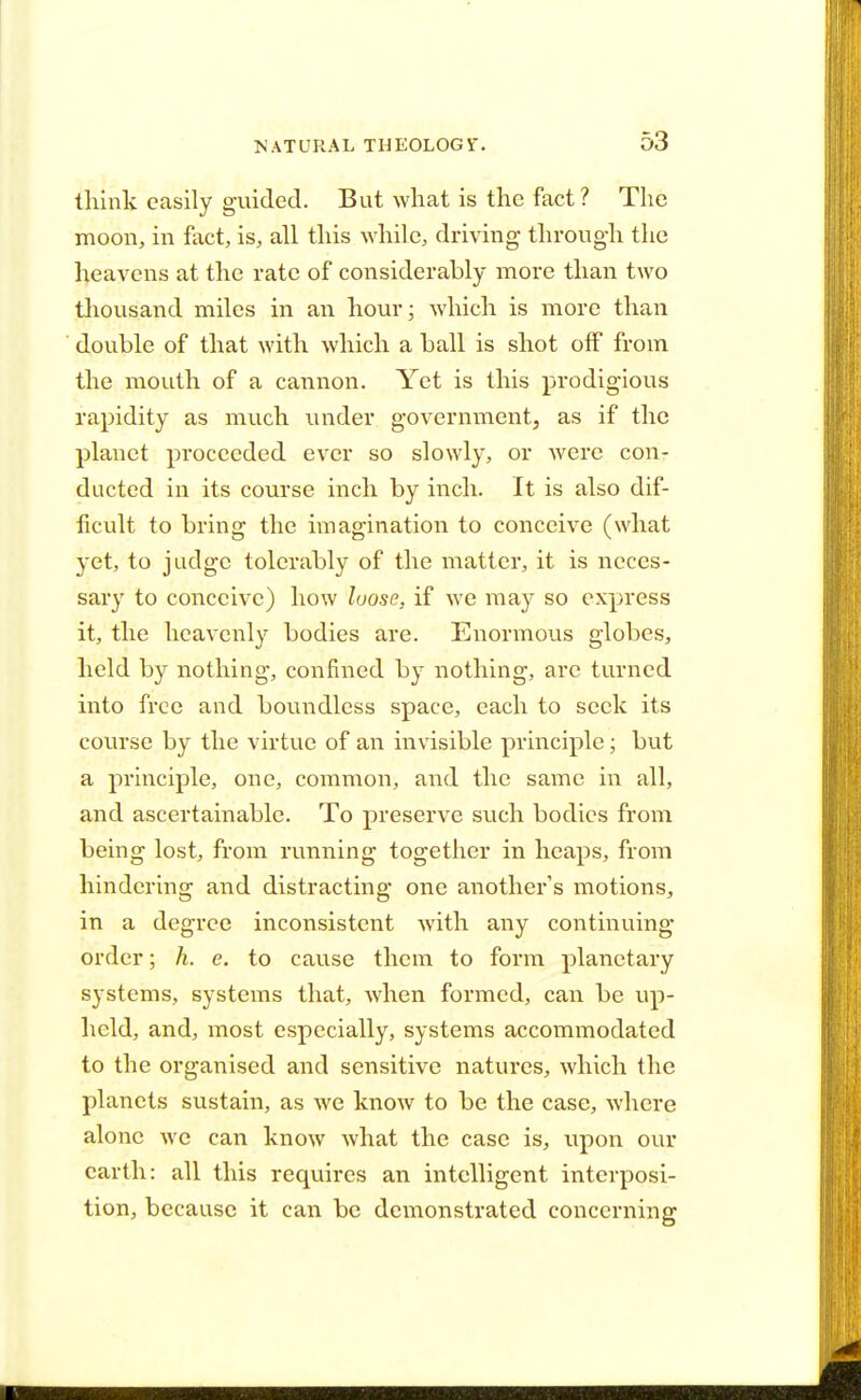 think easily guided. But what is the fact ? The moon, in fact, is, all this while, driving through the heavens at the rate of considerably more than two thousand miles in an hour; which is more than double of that with which a ball is shot off from the mouth of a cannon. Yet is this prodigious rapidity as much under government, as if the planet proceeded ever so slowly, or were con- ducted in its course inch by inch. It is also dif- ficult to bring the imagination to conceive (what yet, to judge tolerably of the matter, it is neces- sary to conceive) how loose, if we may so express it, the heavenly bodies are. Enormous globes, held by nothing, confined by nothing, are turned into free and boundless space, each to seek its course by the virtue of an invisible principle; but a principle, one, common, and the same in all, and ascertainable. To preserve such bodies from being lost, from running together in heaps, from hindering and distracting one another's motions, in a degree inconsistent with any continuing order; h. e. to cause them to form planetary systems, systems that, when formed, can be up- held, and, most especially, systems accommodated to the organised and sensitive natures, which the planets sustain, as we know to be the case, where alone we can know what the case is, upon our earth: all this requires an intelligent interposi- tion, because it can be demonstrated concerning