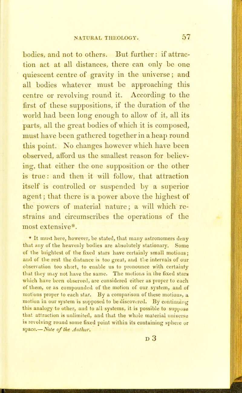 bodies, and not to others. But further: if attrac- tion act at all distances, there can only be one quiescent centre of gravity in the universe; and all bodies whatever must be approaching- this centre or revolving round it. According to the first of these suppositions, if the duration of the world had been long enough to allow of it, all its parts, all the great bodies of which it is composed, must have been gathered together in a heap round this point. No changes however which have been observed, afford us the smallest reason for believ- ing, that either the one supposition or the other is true: and then it will follow, that attraction itself is controlled or suspended by a superior agent; that there is a power above the highest of the powers of material nature; a will which re- strains and circumscribes the operations of the most extensive*. * It must here, however, be stated, that many astronomers deny that any of the heavenly bodies are absolutely stationary. Some of the brightest of the fixed stars have certainly small motions; and of the rest the distance is too great, and the intervals of our observation too short, to enable us to pronounce with certainty that they may not have the same. The motions in the fixed stars which have been observed, are considered either as proper to eacli of them, or as compounded of the motion of our system, and of motions proper to each star. By a comparison of these motions, a motion in our system is supposed to be discovered. By continuing this analogy to other, and to all systems, it is possible to suppose that attraction is unlimited, and that the whole material universe is revolving round some fixed point within its containing sphere or space.—Note of the Author. d3