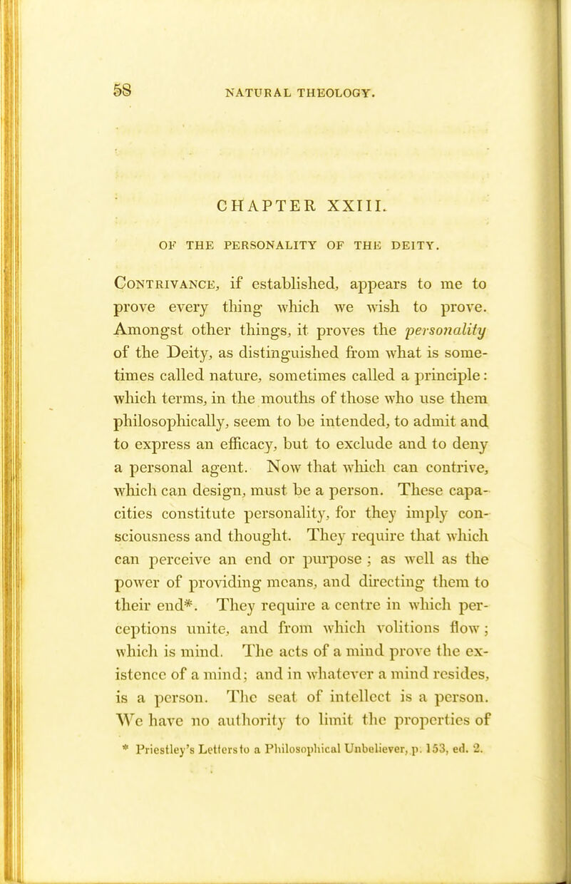 CHAPTER XXIIL OF THE PERSONALITY OF THE DEITY. Contrivance, if established, appears to me to prove every tiling which we wish to prove. Amongst other things, it proves the personality of the Deity, as distinguished from what is some- times called nature, sometimes called a principle: which terms, in the mouths of those who use them philosophically, seem to be intended, to admit and to express an efficacy, but to exclude and to deny a personal agent. Now that which can contrive, which can design, must be a person. These capa- cities constitute personality, for they imply con- sciousness and thought. They require that which can perceive an end or purpose ; as well as the power of providing means, and directing them to their end*. They require a centre in which per- ceptions unite, and from which volitions flow; which is mind. The acts of a mind prove the ex- istence of a mind; and in whatever a mind resides, is a person. The scat of intellect is a person. We have no authority to limit the properties of * Priestley's Letters to a Philosophical Unbeliever, p. 153, ed. 2.