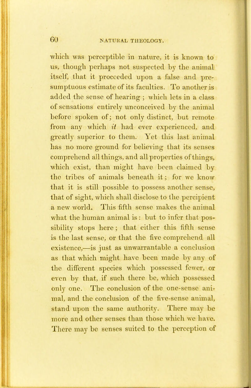 which was perceptible in nature, it is known to us, though perhaps not suspected by the animal itself, that it proceeded upon a false and pre- sumptuous estimate of its faculties. To another is added the sense of hearing ; which lets in a class of sensations entirely unconceived by the animal before spoken of; not only distinct, but remote from any which it had ever experienced, and greatly superior to them. Yet this last animal has no more ground for believing that its senses comprehend all things, and all properties of things, which exist, than might have been claimed by the tribes of animals beneath it; for we know that it is still possible to possess another sense, that of sight, which shall disclose to the percipient a new world. This fifth sense makes the animal what the human animal is : but to infer that pos- sibility stops here; that either this fifth sense is the last sense, or that the five comprehend all existence,—is just as unwarrantable a conclusion as that which might have been made by any of the different species which possessed fewer, or even by that, if such there be, which possessed only one. The conclusion of the one-sense ani- mal, and the conclusion of the five-sense animal, stand upon the same authority. There may be more and other senses than those which wc have. There may be senses suited to the perception of