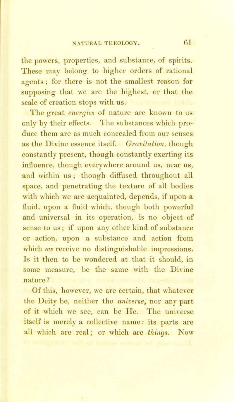 the powers, properties, and substance, of spirits. These may belong to higher orders of rational agents : for there is not the smallest reason for supposing that we are the highest, or that the scale of creation stops with us. The great energies of nature are known to us only by their effects. The substances which pro- duce them are as much concealed from our senses as the Divine essence itself. Gravitation, though constantly present, though constantly exerting its influence, though everywhere around us, near us, and within us ; though diffused throughout all space, and penetrating the texture of all bodies with which we are acquainted, depends, if upon a fluid, upon a fluid which, though both powerful and universal in its operation, is no object of sense to us; if upon any other kind of substance or action, ivpon a substance and action from which we receive no distinguishable impressions. Is it then to be wondered at that it should, in some measure, be the same with the Divine nature ? Of this, however, we are certain, that whatever the Deity be, neither the universe, nor any part of it which we see, can be He. The universe itself is merely a collective name: its parts are all which are real; or which are things. Now