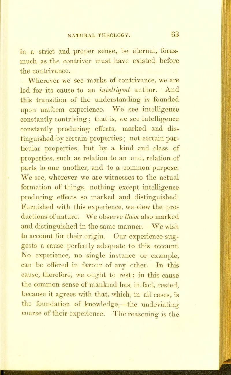 in a strict and proper sense, be eternal, foras- much as the contriver must have existed before the contrivance. Wherever we see marks of contrivance, we are led for its cause to an intelligent author. And this transition of the understanding is founded upon uniform experience. We see intelligence constantly contriving ; that is, we see intelligence constantly producing effects, marked and dis- tinguished by certain properties ; not certain par- ticular properties, but by a kind and class of properties, such as relation to an end, relation of parts to one another, and to a common purpose. We see, wherever we are witnesses to the actual formation of things, nothing except intelligence producing effects so marked and distinguished. Furnished with this experience, we view the pro- ductions of nature. We observe them also marked and distinguished in the same manner. We wish to account for their origin. Our experience sug- gests a cause perfectly adequate to this account. No experience, no single instance or example, can be offered in favour of any other. In this cause, therefore, we ought to rest; in this cause the common sense of mankind has, in fact, rested, because it agrees with that, which, in all cases, is the foundation of knowledge,—the undeviating course of their experience. The reasoning is the