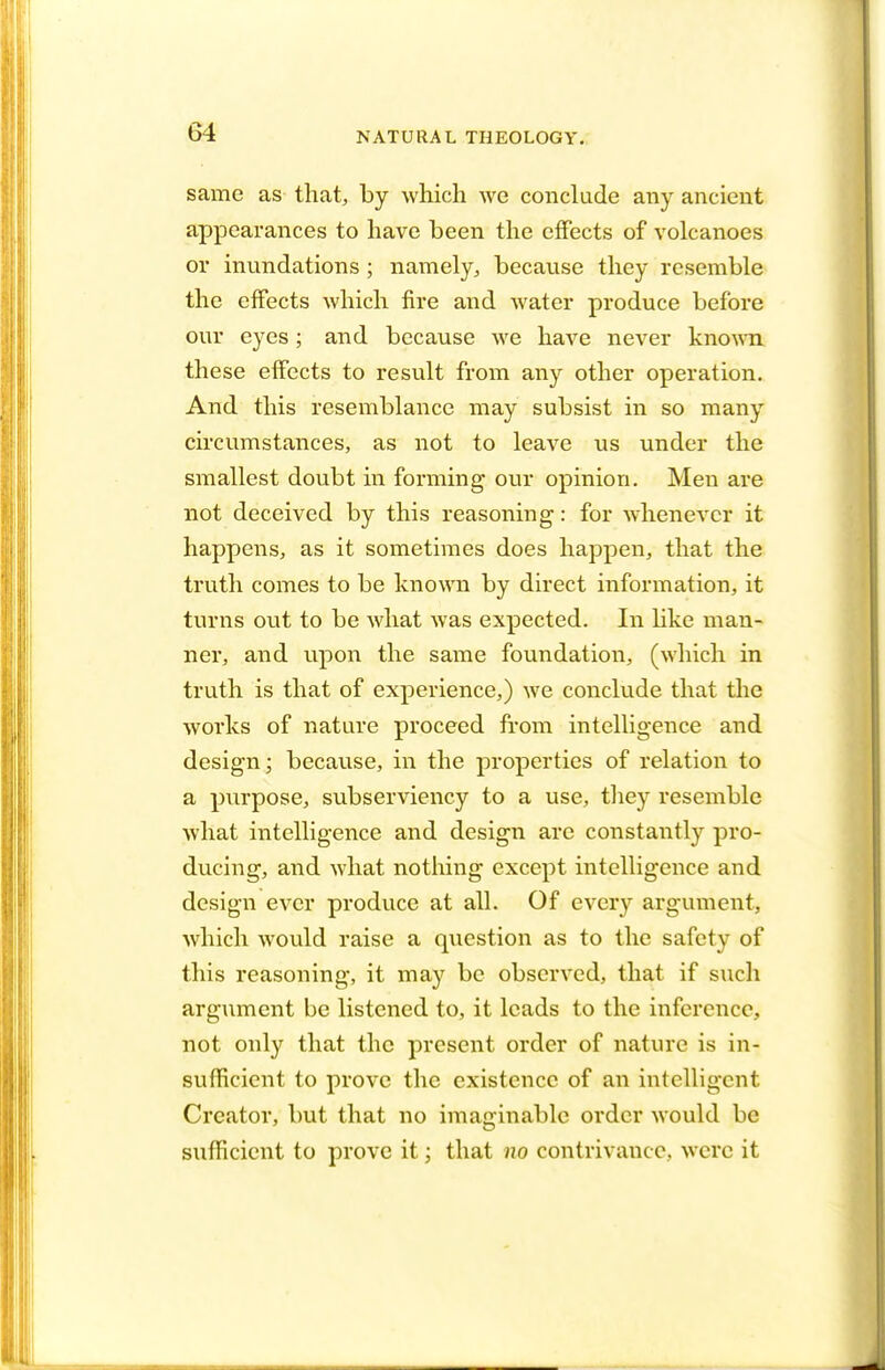same as that, by which we conclude any ancient appearances to have been the effects of volcanoes or inundations; namely, because they resemble the effects which fire and water produce before our eyes; and because we have never known these effects to result from any other operation. And this resemblance may subsist in so many circumstances, as not to leave us under the smallest doubt in forming our opinion. Men are not deceived by this reasoning: for whenever it happens, as it sometimes does happen, that the truth comes to be known by direct information, it turns out to be what was expected. In like man- ner, and upon the same foundation, (which in truth is that of experience,) we conclude that the works of nature proceed from intelligence and design; because, in the properties of relation to a purpose, subserviency to a use, they resemble what intelligence and design are constantly pro- ducing, and what nothing except intelligence and design ever produce at all. Of every argument, which would raise a question as to the safety of this reasoning, it may be observed, that if such argument be listened to, it leads to the inference, not only that the present order of nature is in- sufficient to prove the existence of an intelligent Creator, but that no imaginable order would be sufficient to prove it; that no contrivance, were it