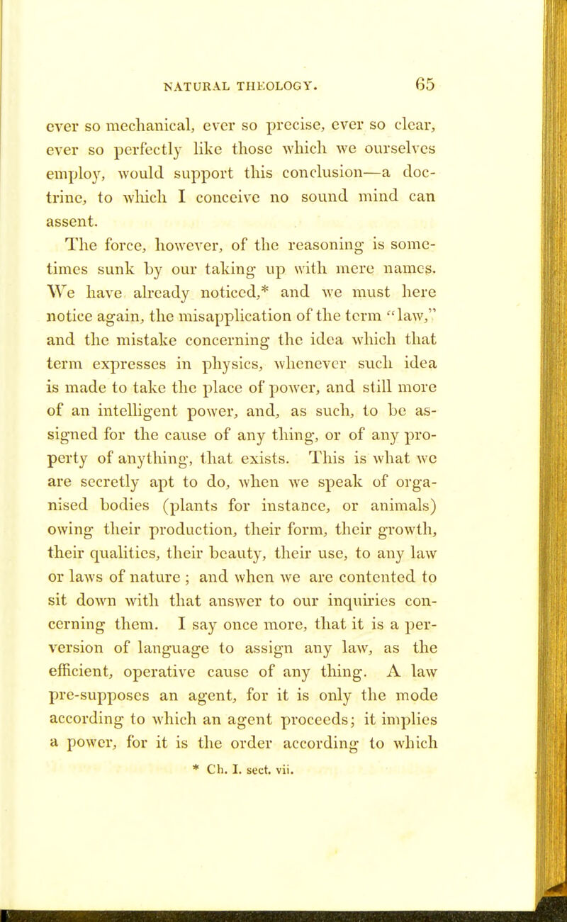 ever so mechanical, ever so precise, ever so clear, ever so perfectly like those which we ourselves employ, would support this conclusion—a doc- trine, to which I conceive no sound mind can assent. The force, however, of the reasoning is some- times sunk by our talcing up with mere names. We have already noticed,* and we must here notice again, the misapplication of the term law, and the mistake concerning the idea which that term expresses in physics, whenever such idea is made to take the place of power, and still more of an intelligent power, and, as such, to be as- signed for the cause of any thing, or of any pro- perty of anything, that exists. This is what we are secretly apt to do, when we speak of orga- nised bodies (plants for instance, or animals) owing their production, their form, their growth, their qualities, their beauty, their use, to any law or laws of nature ; and when we are contented to sit down with that answer to our inquiries con- cerning them. I say once more, that it is a per- version of language to assign any law, as the efficient, operative cause of any thing. A law pre-supposes an agent, for it is only the mode according to which an agent proceeds; it implies a power, for it is the order according to which * Ch. I. sect. vii.