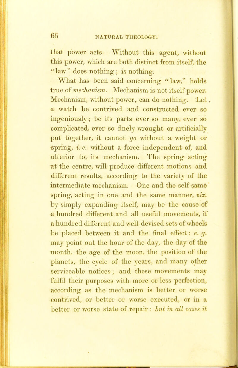 that power acts. Without this agent, without this power, which are both distinct from itself, the  law  does nothing ; is nothing. What has been said concerning law, holds true of mechanism. Mechanism is not itself power. Mechanism, without power, can do nothing. Let. a watch be contrived and constructed ever so ingeniously; be its parts ever so many, ever so complicated, ever so finely wrought or artificially put together, it cannot go without a weight or spring, i. e. without a force independent of, and ulterior to, its mechanism. The spring acting at the centre, will produce different motions and different results, according to the variety of the intermediate mechanism. One and the self-same spring, acting in one and the same manner, viz. by simply expanding itself, may be the cause of a hundred different and all useful movements, if a hundred different and well-devised sets of wheels be placed between it and the final effect: e. g. may point out the hour of the day, the day of the month, the age of the moon, the position of the planets, the cycle of the years, and many other serviceable notices ; and these movements may fulfil their purposes with more or less perfection, according as the mechanism is better or worse contrived, or better or worse executed, or in a better or worse state of repair : but in all cases it