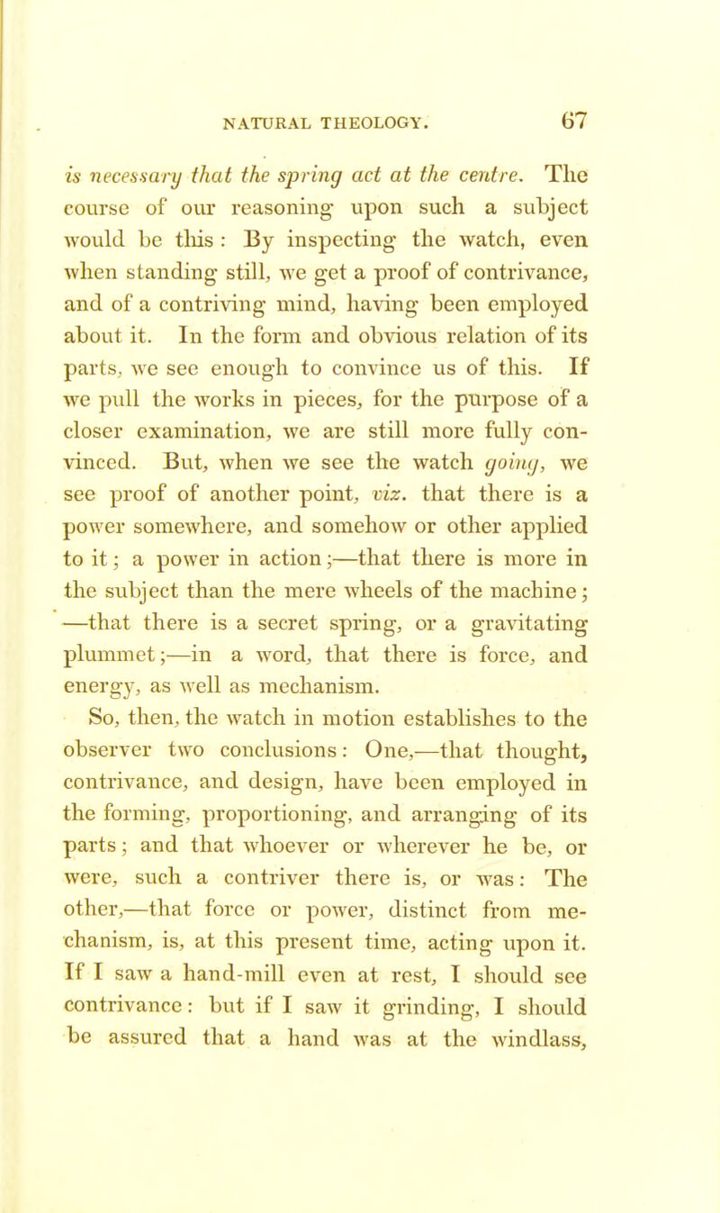 is necessary that the spring act at the centre. The course of our reasoning upon such a subject would be this : By inspecting the watch, even when standing still, we get a proof of contrivance, and of a contriving mind, having been employed about it. In the form and obvious relation of its parts, we see enough to convince us of this. If we pull the works in pieces, for the purpose of a closer examination, we are still more fully con- vinced. But, when we see the watch going, we see proof of another point, viz. that there is a power somewhere, and somehow or other applied to it; a power in action;—that there is more in the subject than the mere wheels of the machine; —that there is a secret spring, or a gravitating plummet;—in a word, that there is force, and energy, as well as mechanism. So, then, the watch in motion establishes to the observer two conclusions: One,—that thought, contrivance, and design, have been employed in the forming, proportioning, and arranging of its parts; and that whoever or wherever he be, or were, such a contriver there is, or was: The other,—that force or power, distinct from me- chanism, is, at this present time, acting upon it. If I saw a hand-mill even at rest, I should see contrivance: but if I saw it grinding, I should be assured that a hand was at the windlass,