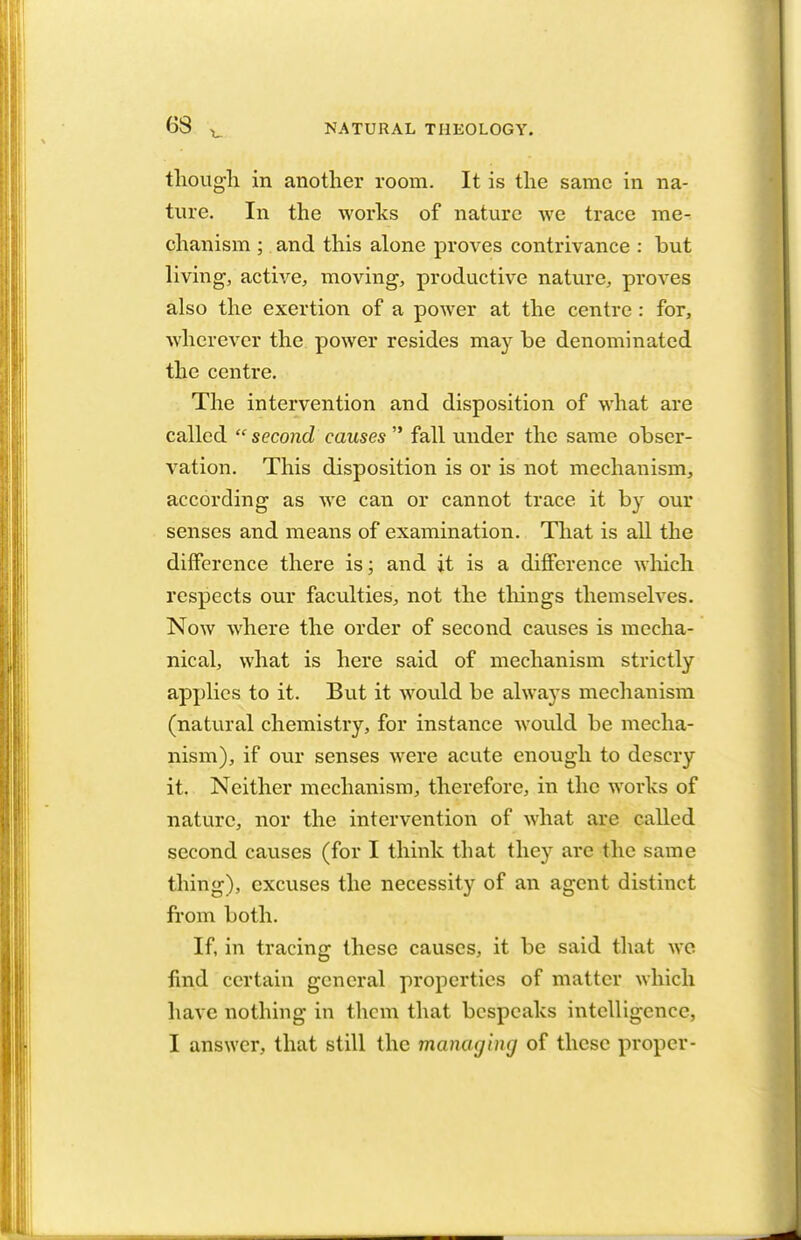 63 though in another room. It is the same in na- ture. In the works of nature we trace me- chanism ; and this alone proves contrivance : but living, active, moving, productive nature, proves also the exertion of a power at the centre : for, wherever the power resides may be denominated the centre. The intervention and disposition of what are called  second causes  fall under the same obser- vation. This disposition is or is not mechanism, according as we can or cannot trace it by our senses and means of examination. That is all the difference there is; and it is a difference which respects our faculties, not the things themselves. Now where the order of second causes is mecha- nical, what is here said of mechanism strictly applies to it. But it would be always mechanism (natural chemistry, for instance would be mecha- nism), if our senses were acute enough to descry it. Neither mechanism, therefore, in the works of nature, nor the intervention of what are called second causes (for I think that they are the same thing), excuses the necessity of an agent distinct from both. If, in tracing these causes, it be said that we find certain general properties of matter which have nothing in them that bespeaks intelligence, I answer, that still the managing of these proper-