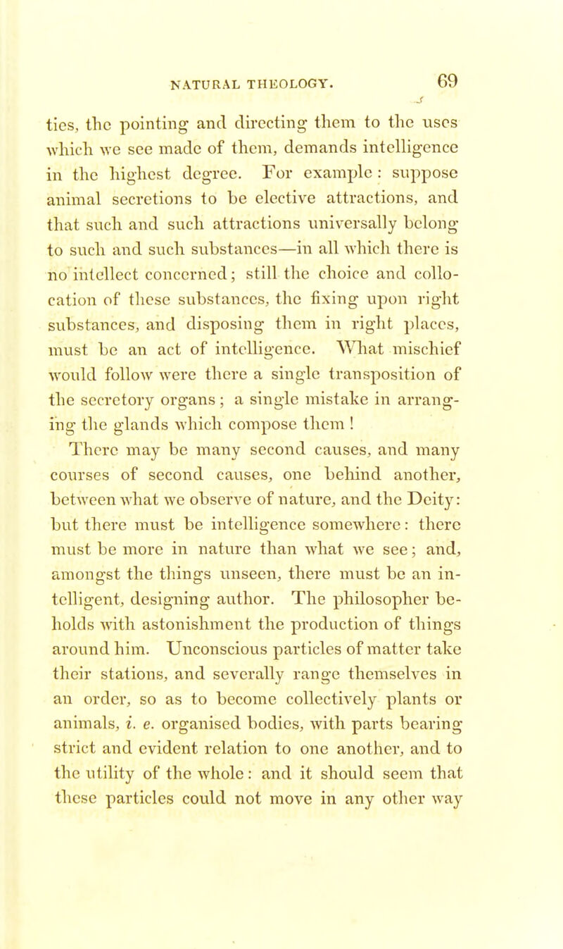 J ties, the pointing and directing them to the uses which we see made of them, demands intelligence in the highest degree. For example : suppose animal secretions to be elective attractions, and that such and such attractions universally belong to such and such substances—in all which there is no intellect concerned; still the choice and collo- cation of these substances, the fixing upon right substances, and disposing them in right places, must be an act of intelligence. What mischief would follow were there a single transposition of the secretory organs; a single mistake in arrang- ing the glands which compose them ! There may be many second causes, and many courses of second causes, one behind another, between what we observe of nature, and the Deity: but there must be intelligence somewhere: there must be more in nature than what we see; and, amongst the things unseen, there must be an in- telligent, designing author. The philosopher be- holds with astonishment the production of things around him. Unconscious particles of matter take their stations, and severally range themselves in an order, so as to become collectively plants or animals, i. e. organised bodies, with parts bearing strict and evident relation to one another, and to the utility of the whole: and it should seem that these particles could not move in any other way