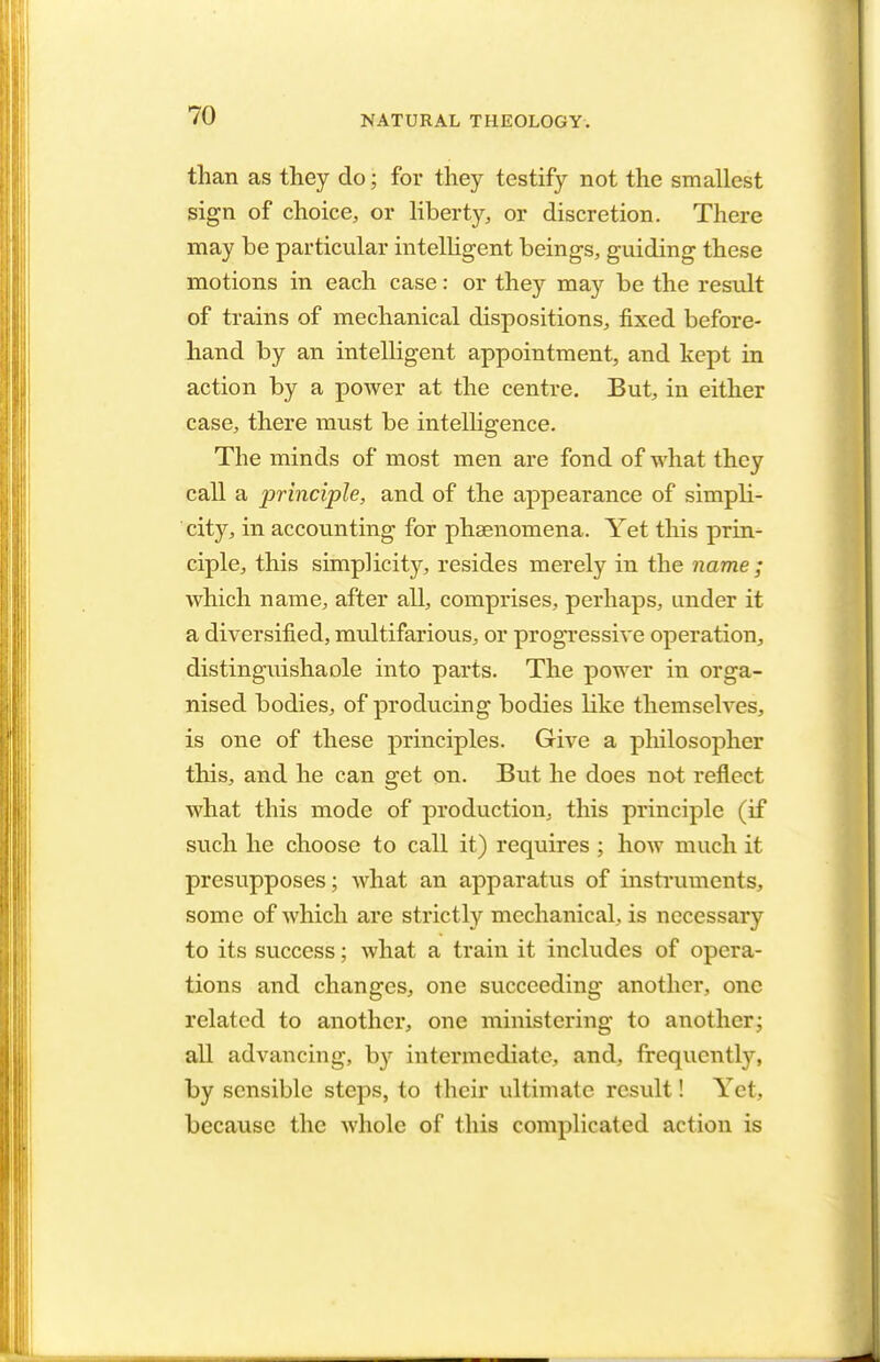 than as they do; for they testify not the smallest sign of choice, or liberty, or discretion. There may be particular intelligent beings, guiding these motions in each case: or they may be the result of trains of mechanical dispositions, fixed before- hand by an intelligent appointment, and kept in action by a power at the centre. But, in either case, there must be intelligence. The minds of most men are fond of what they call a principle, and of the appearance of simpli- city, in accounting for phaenomena. Yet this prin- ciple, this simplicity, resides merely in the name ; which name, after all, comprises, perhaps, under it a diversified, multifarious, or progressive operation, distinguishaole into parts. The power in orga- nised bodies, of producing bodies like themselves, is one of these principles. Give a philosopher this, and he can get on. But he does not reflect what this mode of production, this principle (if such he choose to call it) requires ; how much it presupposes; what an apparatus of instruments, some of which are strictly mechanical, is necessary to its success; what a train it includes of opera- tions and changes, one succeeding another, one related to another, one ministering to another; all advancing, by intermediate, and, frequently, by sensible steps, to their ultimate result! Yet, because the whole of this complicated action is