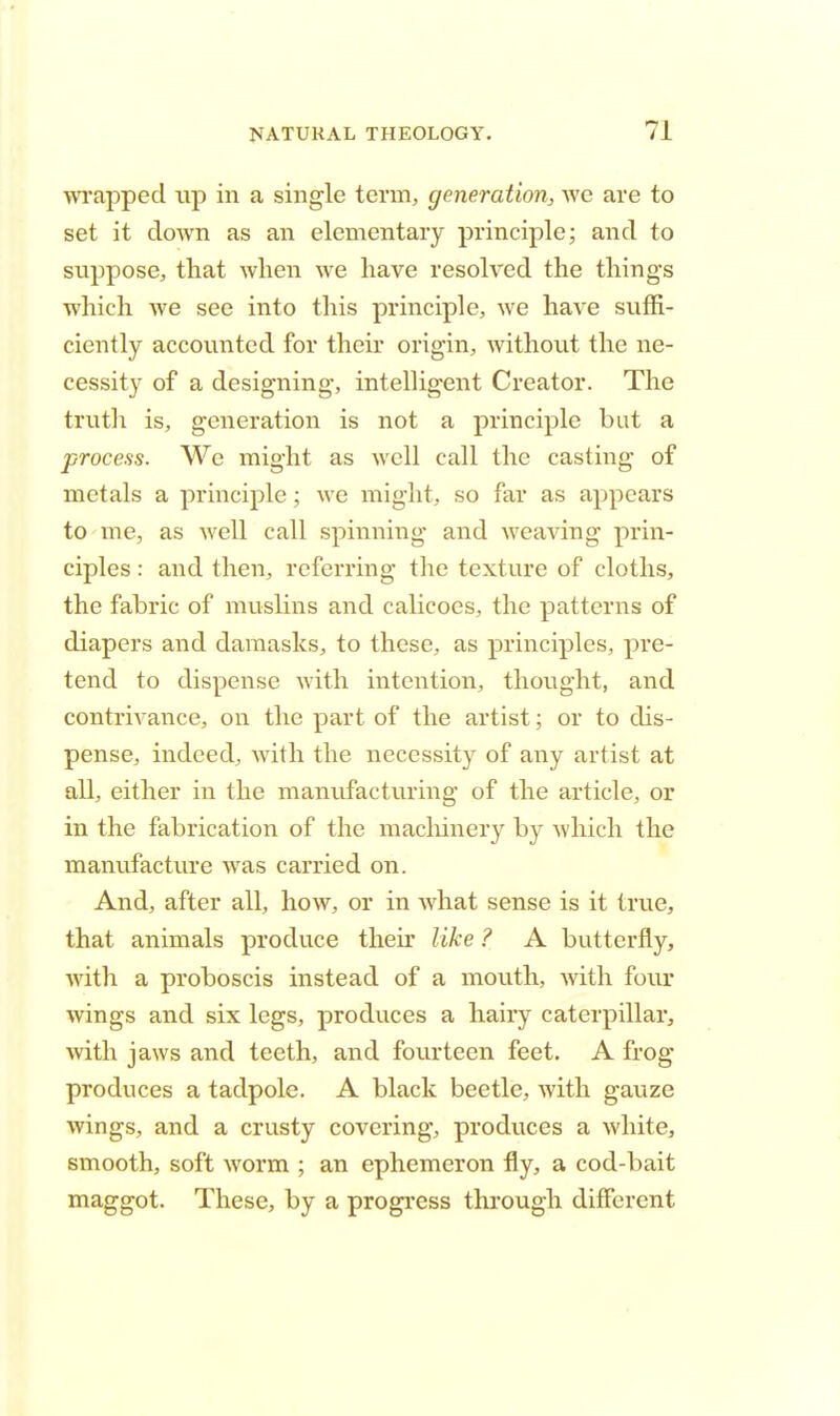 wrapped up in a single term, generation, we are to set it down as an elementary principle; and to suppose, that when we have resolved the things which we see into this principle, we have suffi- ciently accounted for their origin, without the ne- cessity of a designing, intelligent Creator. The truth is, generation is not a principle but a process. We might as well call the casting of metals a principle; we might, so far as appears to me, as well call spinning and weaving prin- ciples : and then, referring the texture of cloths, the fabric of muslins and calicoes, the patterns of diapers and damasks, to these, as principles, pre- tend to dispense with intention, thought, and contrivance, on the part of the artist; or to dis- pense, indeed, with the necessity of any artist at all, either in the manufacturing of the article, or in the fabrication of the machinery by which the manufacture was carried on. And, after all, how, or in what sense is it true, that animals produce their like ? A butterfly, Avith a proboscis instead of a mouth, Avith four wings and six legs, produces a hairy caterpillar, with jaws and teeth, and fourteen feet. A frog produces a tadpole. A black beetle, with gauze wings, and a crusty covering, produces a white, smooth, soft worm ; an ephemeron fly, a cod-bait maggot. These, by a progress through different