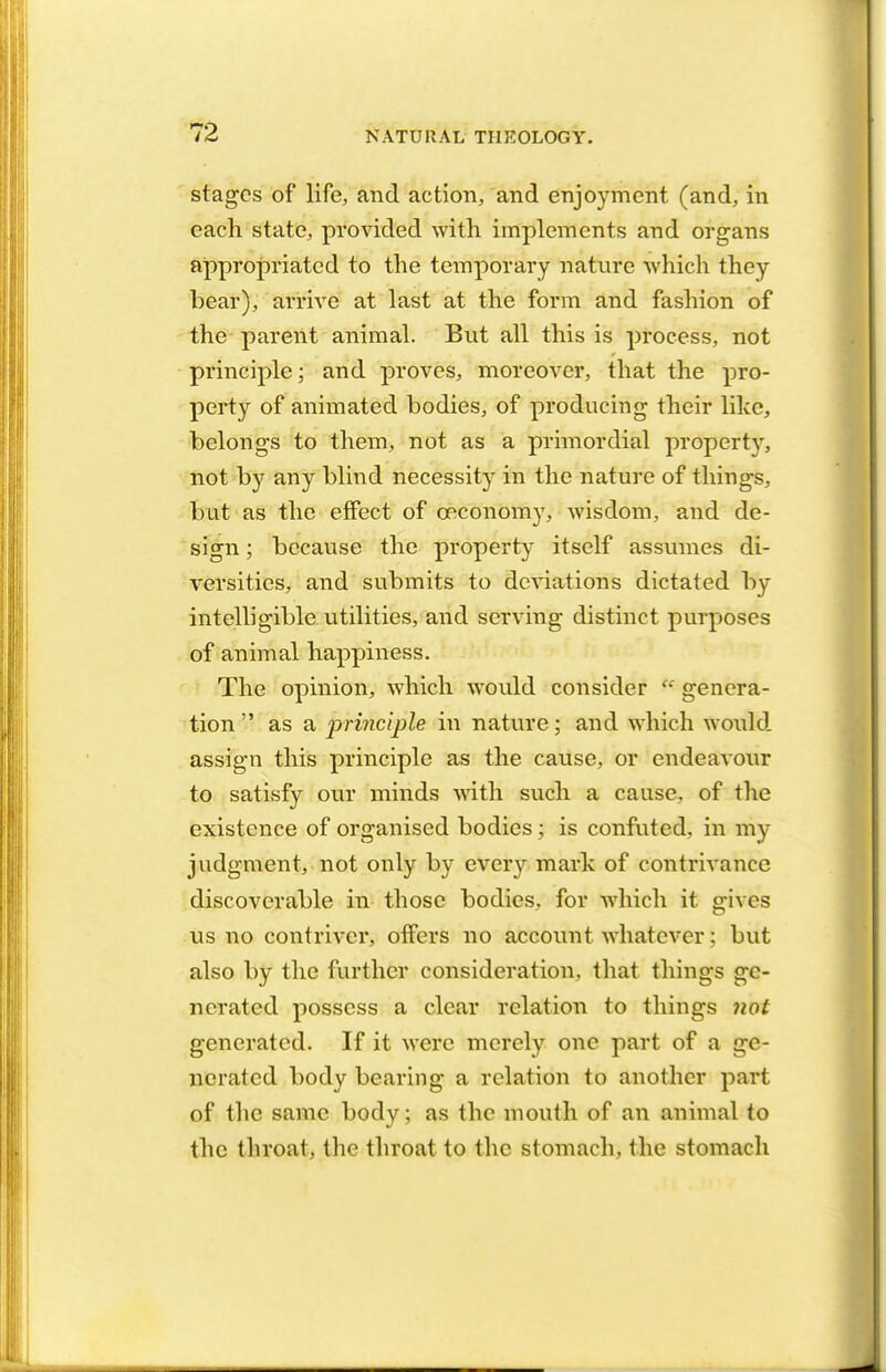 stages of life, and action, and enjoyment (and, in each state, provided with implements and organs appropriated to the temporary nature which they bear), arrive at last at the form and fashion of the parent animal. But all this is process, not principle; and proves, moreover, that the pro- perty of animated bodies, of producing their like, belongs to them, not as a primordial property, not by any blind necessity in the nature of things, but as the effect of ceconomy, wisdom, and de- sign ; because the property itself assumes di- versities, and submits to deviations dictated by intelligible utilities, and serving distinct purposes of animal happiness. The opinion, which would consider  genera- tion  as a principle in nature; and which would assign this principle as the cause, or endeavour to satisfy our minds with such a cause, of the existence of organised bodies; is confuted, in my judgment, not only by every mark of contrivance discoverable in those bodies, for which it gives us no contriver, offers no account whatever: but also by the further consideration, that, things ge- nerated possess a clear relation to things not generated. If it were merely one part of a ge- nerated body bearing a relation to another part of the same body; as the mouth of an animal to the throat, the throat to the stomach, the stomach