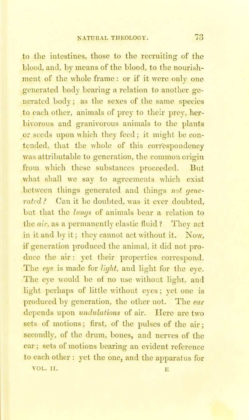 to the intestines, those to the recruiting of the blood, and, by means of the blood, to the nourish- ment of the whole frame: or if it were only one generated body bearing a relation to another ge- nerated body; as the sexes of the same species to each other, animals of prey to their prey, her- bivorous and granivorous animals to the plants or seeds upon which they feed; it might be con- tended, that the whole of this correspondency was attributable to generation, the common origin from which these substances proceeded. But what shall we say to agreements which exist between things generated and things not gene- rated ? Can it be doubted, was it ever doubted, but that the lungs of animals bear a relation to the air, as a permanently clastic fluid ? They act in it and by it; they cannot act without it. Now, if generation produced the animal, it did not pro- duce the air : yet their properties correspond. The eye is made for light, and light for the eye. The eye would be of no use without light, and light perhaps of little without eyes; yet one is produced by generation, the other not. The ear depends upon undulations of air. Here are two sets of motions; first, of the pulses of the air; secondly, of the drum, bones, and nerves of the ear; sets of motions bearing an evident reference to each other : yet the one, and the apparatus for VOL. II. e