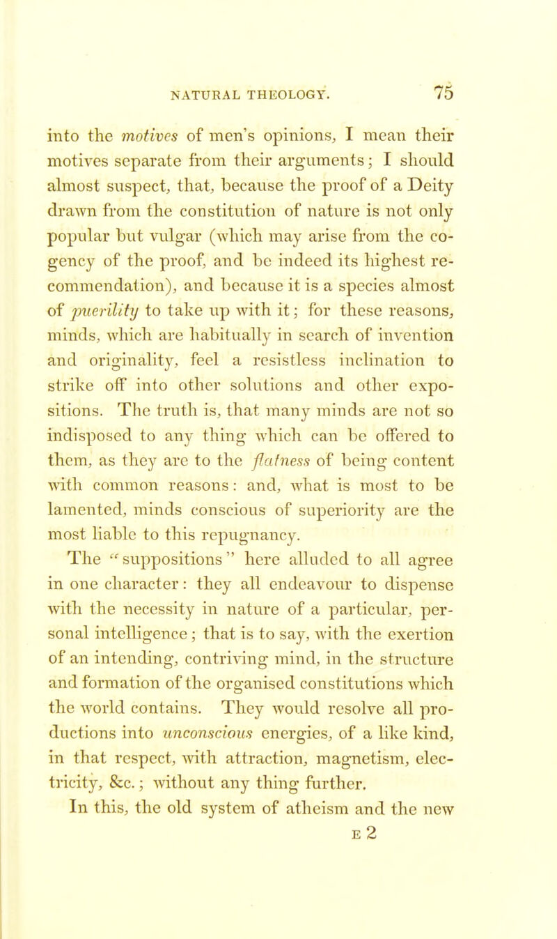 into the motives of men's opinions, I mean their motives separate from their arguments; I should almost suspect, that, because the proof of a Deity drawn from the constitution of nature is not only popular but vulgar (which may arise from the co- gency of the proof, and be indeed its highest re- commendation), and because it is a species almost of puerility to take up with it; for these reasons, minds, which are habitually in search of invention and originality, feel a resistless inclination to strike off into other solutions and other expo- sitions. The truth is, that many minds are not so indisposed to any thing which can be offered to them, as they are to the flatness of being content with common reasons: and, what is most to be lamented, minds conscious of superiority are the most liable to this repugnancy. The suppositions here alluded to all agree in one character: they all endeavour to dispense with the necessity in nature of a particular, per- sonal intelligence; that is to say, with the exertion of an intending, contriving mind, in the structure and formation of the organised constitutions which the world contains. They would resolve all pro- ductions into unconscious energies, of a like kind, in that respect, with attraction, magnetism, elec- tricity, &c.; without any thing further. In this, the old system of atheism and the new